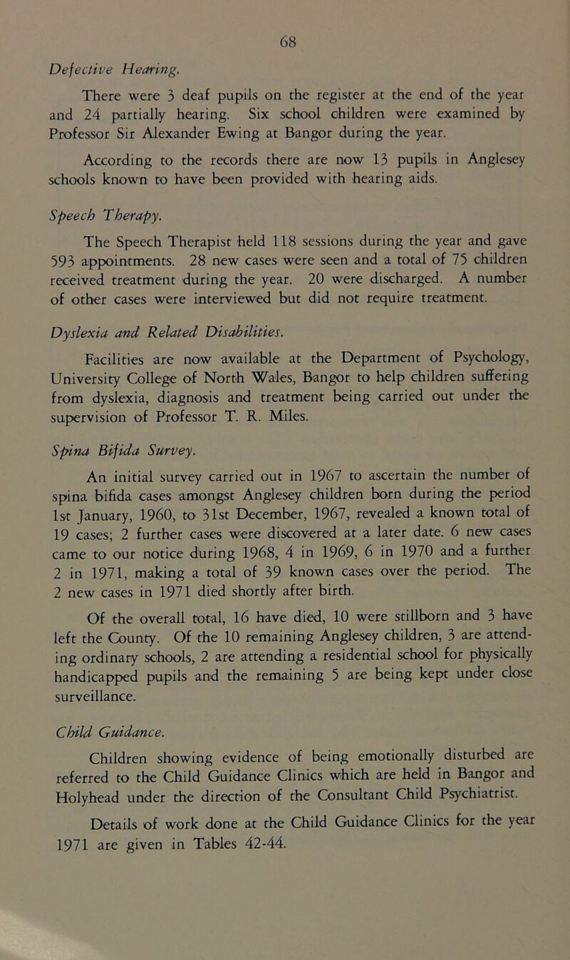 Defective Hearing. There were 3 deaf pupils on the register at the end of the year and 24 partially hearing. Six school children were examined by Professor Sir Alexander Ewing at Bangor during the year. According to the records there are now 13 pupils in Anglesey schools known to have been provided with hearing aids. Speech Therapy, The Speech Therapist held 118 sessions during the year and gave 593 appointments. 28 new cases were seen and a total of 75 children received treatment during the year. 20 were discharged. A number of other cases were interviewed but did not require treatment. Dyslexia and Related Disabilities. Facilities are now available at the Department of Psychology, University College of North Wales, Bangor to help children suffering from dyslexia, diagnosis and treatment being carried out under the supervision of Professor T. R. Miles. Spina Bifida Survey. An initial survey carried out in 1967 to ascertain the number of spina bifida cases amongst Anglesey children born during the period 1st January, I960, to 31st December, 1967, revealed a known total of 19 cases; 2 further cases were discovered at a later date. 6 new cases came to our notice during 1968, 4 in 1969, 6 in 1970 and a further 2 in 1971, making a total of 39 known cases over the period. The 2 new cases in 1971 died shortly after birth. Of the overall total, 16 have died, 10 were stillborn and 3 have left the County. Of the 10 remaining Anglesey children, 3 are attend- ing ordinary schools, 2 are attending a residential school for physically handicapped pupils and the remaining 5 are being kept under close surveillance. Child Guidance, Children showing evidence of being emotionally disturbed are referred to the Child Guidance Clinics which are held in Bangor and Holyhead under the direction of the Consultant Child Psychiatrist. Details of work done at the Child Guidance Clinics for the year 1971 are given in Tables 42-44.