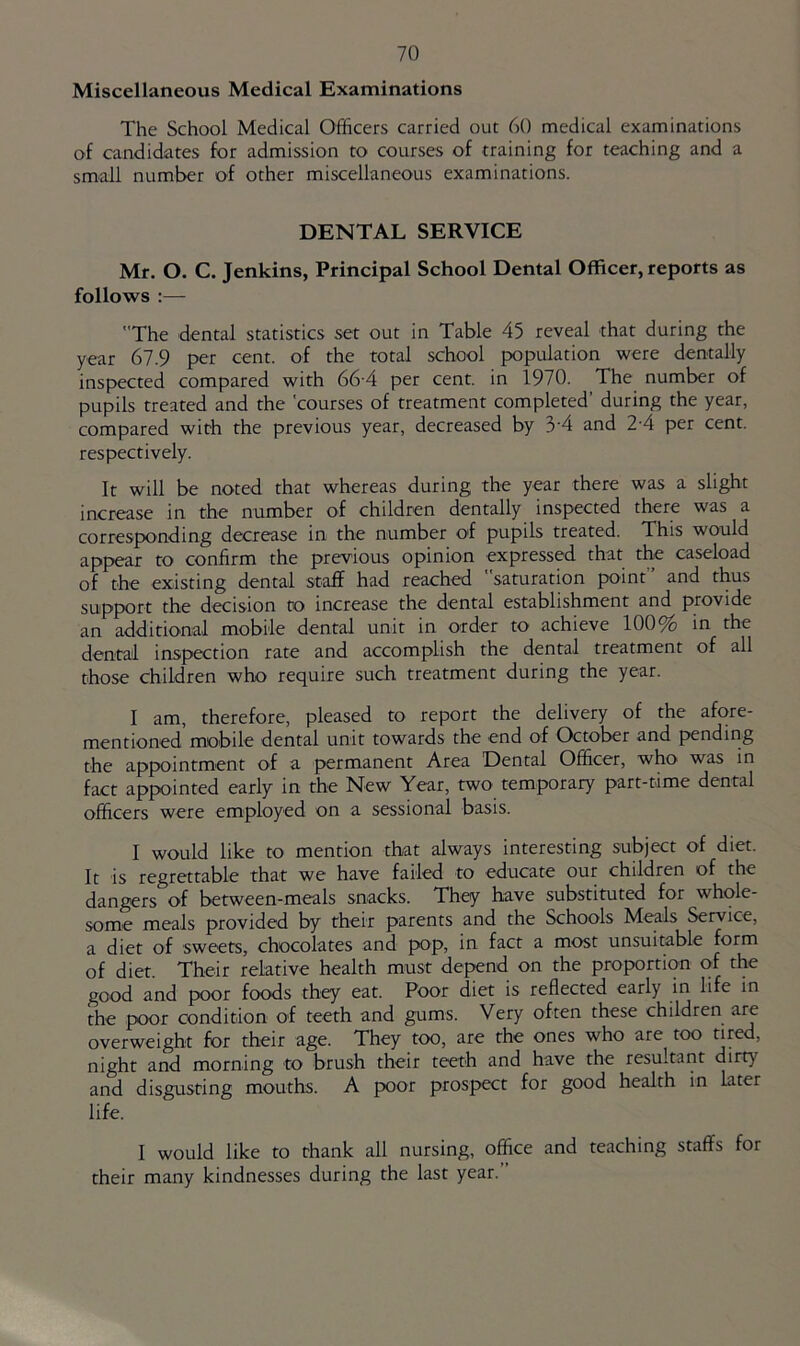 Miscellaneous Medical Examinations The School Medical Officers carried out 60 medical examinations of candidates for admission to courses of training for teaching and a small number of other miscellaneous examinations. DENTAL SERVICE Mr. O. C. Jenkins, Principal School Dental Officer, reports as follows :— The dental statistics set out in Table 45 reveal that during the year 67.9 per cent, of the total school population were dentally inspected compared with 66-4 per cent, in 1970. The number of pupils treated and the courses of treatment completed’ during the year, compared with the previous year, decreased by 3'4 and 2-4 per cent, respectively. It will be noted that whereas during the year there was a slight increase in the number of children dentally inspected there was a corresponding decrease in the number of pupils treated. This would appear to confirm the previous opinion expressed that the caseload of the existing dental staff had reached saturation point and thus support the decision to increase the dental establishment and provide an additional mobile dental unit in order to achieve 100% in the dental inspection rate and accomplish the dental treatment of all those children who require such treatment during the year. I am, therefore, pleased to report the delivery of the afore- mentioned mobile dental unit towards the end of October and pending the appointment of a permanent Area Dental Officer, who was in fact appointed early in the New Year, two temporary part-time dental officers were employed on a sessional basis. I would like to mention that always interesting subject of diet. It is regrettable that we have failed to educate our children of the dangers of between-meals snacks. They have substituted for whole- some meals provided by their parents and the Schools Meals Service, a diet of sweets, chocolates and pop, in fact a most unsuitable form of diet. Their relative health must depend on the proportion of the good and poor foods they eat. Poor diet is reflected early in life in the poor condition of teeth and gums. Very often these children are overweight for their age. They too, are the ones who are too tired, night and morning to brush their teeth and have the resultant dirty and disgusting mouths. A poor prospect for good health in later life. I would like to thank all nursing, office and teaching staffs for their many kindnesses during the last year.