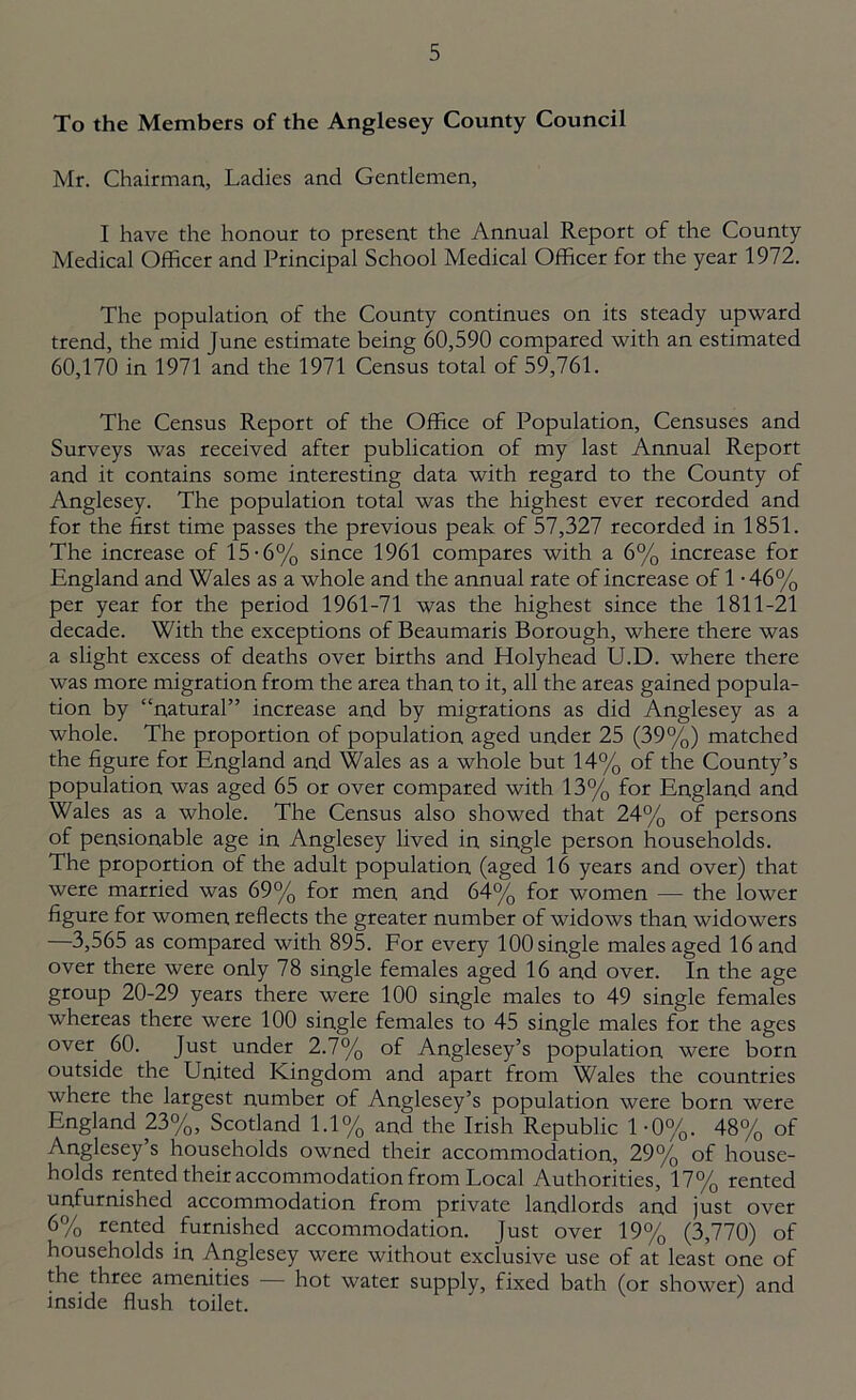 To the Members of the Anglesey County Council Mr. Chairman, Ladies and Gentlemen, I have the honour to present the Annual Report of the County Medical Officer and Principal School Medical Officer for the year 1972. The population of the County continues on its steady upward trend, the mid June estimate being 60,590 compared with an estimated 60,170 in 1971 and the 1971 Census total of 59,761. The Census Report of the Office of Population, Censuses and Surveys was received after publication of my last Annual Report and it contains some interesting data with regard to the County of Anglesey. The population total was the highest ever recorded and for the first time passes the previous peak of 57,327 recorded in 1851. The increase of 15-6% since 1961 compares with a 6% increase for England and Wales as a whole and the annual rate of increase of 1 • 46% per year for the period 1961-71 was the highest since the 1811-21 decade. With the exceptions of Beaumaris Borough, where there was a slight excess of deaths over births and Holyhead U.D. where there was more migration from the area than to it, all the areas gained popula- tion by “natural” increase and by migrations as did Anglesey as a whole. The proportion of population aged under 25 (39%) matched the figure for England and Wales as a whole but 14% of the County’s population was aged 65 or over compared with 13% for England and Wales as a whole. The Census also showed that 24% of persons of pensionable age in Anglesey lived in single person households. The proportion of the adult population (aged 16 years and over) that were married was 69% for men and 64% for women — the lower figure for women reflects the greater number of widows than widowers —3,565 as compared with 895. For every 100 single males aged 16 and over there were only 78 single females aged 16 and over. In the age group 20-29 years there were 100 single males to 49 single females whereas there were 100 single females to 45 single males for the ages over 60. Just under 2.7% of Anglesey’s population were born outside the United Kingdom and apart from Wales the countries where the largest number of Anglesey’s population were born were England 21>%, Scotland 1.1% and the Irish Republic 1 -0%. 48% of Anglesey’s households owned their accommodation, 29% of house- holds rented their accommodation from Local Authorities, 17% rented unfurnished accommodation from private landlords and just over 6% rented furnished accommodation. Just over 19% (3,770) of households in Anglesey were without exclusive use of at least one of the three amenities — hot water supply, fixed bath (or shower) and inside flush toilet.