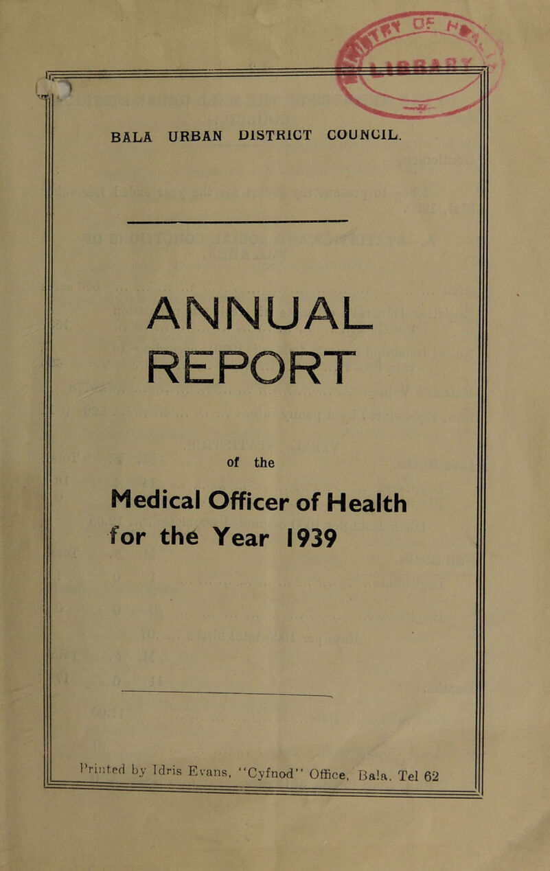 BALA URBAN DISTRICT COUNCIL. ANNUAL REPORT of the Medical Officer of Health for the Year 1939 rinted by Idris Evans, “Cyfnod” Office. Bala. Tel 62