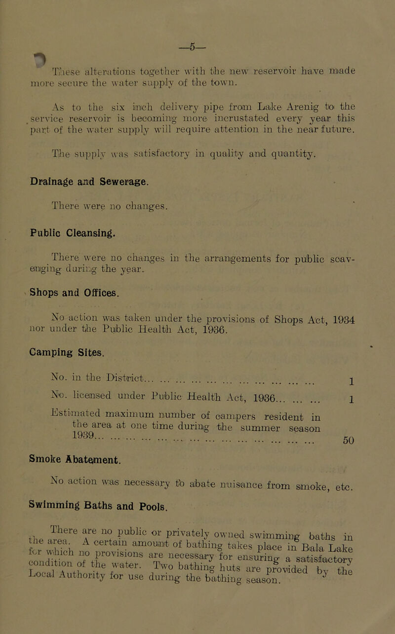 —5— These alterations together with the new reservoir have made more secure the water supply oif the town. As to the six inch delivery pipe from Lake Arenig to' the service reservoir is becoming more inerustated every year this part of the water supply will require attention in the near future. The supply was satisfactory in quality and quantity. Drainage and Sewerage. There were no changes. Public Cleansing. There were no changes in the arrangements for public scav- enging during the year. Shops and Offices. No action was taken under the provisions of Shops Act, 1934 nor under the Public Health Act, 1936. Camping Sites. No. in the District No. licensed under Public Health Act, 1936 Lstiiuated maximum number of campers resident in the area at one time during the summer season 1939 Smoke Abatement. 1 1 50 No action was necessary tb abate nuisance from smoke, etc. Swimming Baths and Pools. ,, lhere cYe m lJU:bllc or Privately owned swimming baths in P “i “i,  °f bat'hin* takes Pl««e in Bala Lake lor which no provisions are necessary for ensuring- a satisfactory rd‘lTP P tater' ,Tw° batUnS hu4s are pfovided 1“ S Local Authority for use during the bathing season.