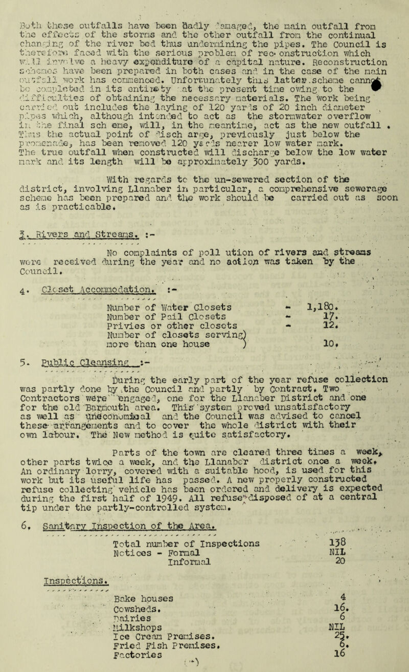 Both these outfalls have been badly amazed, the main outfall from the effects of the storms and the other outfall from the continual changing of the river bed thus undermining the pipes. The Council is therefor*; faced with the serious problem of rec* onstruotion which will involve a heavy expenditure of a capital nature. Reconstruction schemes have been prepared in both cases and in the case of the main outfall work has commenced. Unfortunately this lattes? .scheme cannot bo completed in its entirety mat the present time owing to the “ difficulties of obtaining the necessary materials. The Work being' carried out includes the laying of 120 yards of 20 inch diameter pipe-s which, although intended to act as the stormwater overflow in the final sch erne, will, in the meantime, act as the new outfall • Thus the actual point of disch arge, previously just below the promenade, has been removed 120 y&cds nearer low water mark. The true outfall when constructed will discharge belov/ the low water mark and its length will be approximately 300 yards. With regards tc the un-sewered section of the district, involving Llanaber in particular, a comprehensive sewerage scheme has been prepared and the work should be carried out as soon as is practicable* ' Rivers and St re airs. :~ ho complaints of poll ution of rivers aad streams were received during the year and no action was taken by the . Council# , . 4* Closet Accommodation. Number of Water Closets - 1,180. Number of Pail Closets 17. Privies or other closets 12. Number of closets serving) more than one house V 10, 5* BabllQ .G^snsiTng, , •--•f During the early part of the year refuse collection was partly done by ..the Council and partly by Contract. Two Contractors wereengaged, one for the Llanaber District and.one for the old Barmouth area. This'‘system proved unsatisfactory as well as ilrieconom&jal and the Council was advised to cancel these- arrangements and to cover the whole district with their own labour. The New method is euite satisfactory. Parts of the town are cleared three times a week* other parts twice a week, and the Llanaber district once a week* An ordinary-lorry, covered with a suitable hood, is used for this work but its useful life has passed. A new properly constructed refuse collecting1 vehicle has been ordered and delivery is expected during the first half of 1949. All refuse^disposed of at a central tip under the partly-centrolled system. 6# Sanitary Inspection of the Area. Total number of Inspections , 138 Notices - Formal ' * NIL Informal 20 Inspections. '• Bake houses 4 Cowsheds. 16, Dairies 6 Milkshops NIL Ice Cream premises. Fried Fish Premises. 6, Factories (•+) 16