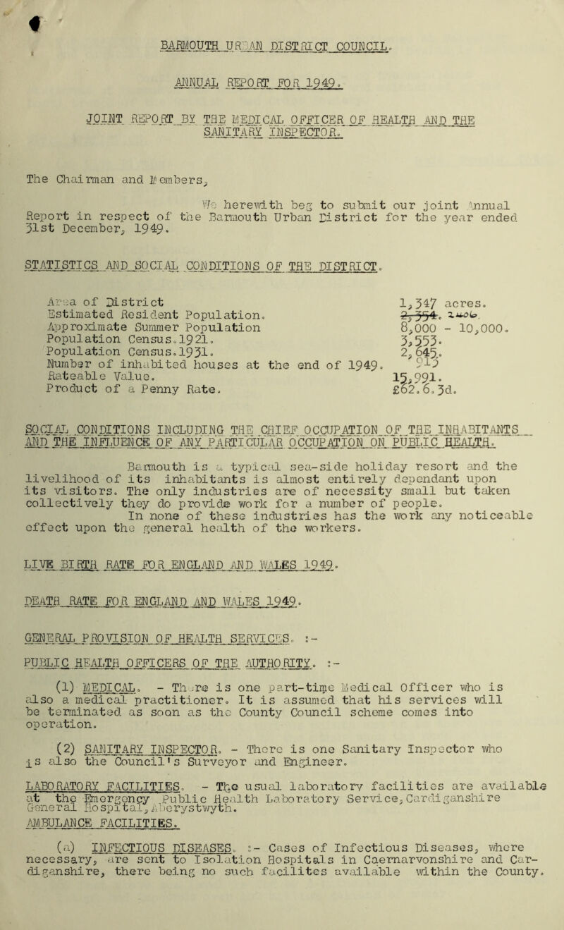 It BARMOUTH, URDAN DISTRICT COUNCIL. MHUAL REPORT FOR 1949= JOINT REPORT J3Y THE MEDICAL OFFICER OF HEALTH AND THE SANITARY i¥sp~ectoh. The Chairman and Members. We herewith beg to submit our joint Annual Report in respect of the Barmouth Urban District for the year ended 31st December, 1949 • STATISTICS ANLELSP.ClAL CONDITIONS OF THE DISTRICT. Area of District Estimated Resident Population. Approximate Summer Population Population Census,1921. Population Census.1931= Number of inhabited houses at the end of 1949 = Rateable Value. Product of a Penny Rate. 1,347 acres. 2^-354. zua<*. 8,000 - 10,000. 3,553 = 2, 645. 915 15,991= £62.6.3d. SOCIAL CONDITIONS INCLUDING THE CHIEF OCCUPATION OF THE INHABITANTS AND THE INFLUENCE OF “ANY PART ICUL A R OCCUPATION ON PUBLIC HEALTH. Barmouth is a typical sea-side holiday resort and the livelihood of its inhabitants is almost entirely dependant upon its visitors. The only industries are of necessity small but taken collectively they do provide work for a number of people. In none of these industries has the work any noticeable effect upon the general health of the workers. LIVE BIRTH RATE FOR ENGLAND AND WALES 1949 = DEATH RATE FOR ENGLAND AND WALES 1949 = GENE.RALJ5ROVISION OF HEALTH SERVICES. s - PUBLIC HEALTH. OFFICERS OF THE AUTHORITE. ;- (1) MEDICAL. - Th .re is one part-time Medical Officer who is also a medical practitioner. It is assumed that his services will be terminated as soon as the County Council scheme comes into operation. (2) SANITARY INSPECTOR. - There is one Sanitary Inspector who is also the Council’s Surveyor and Engineer. LABO RATORY FACILITIES. - The usual laboratory facilities are available at the Emergency Public Health Laboratory Service,Cardiganshire General Hospital,Aberystwyth. AMBULANCE FACILITIES. (a) INFECTIOUS DISEASES, ;- Cases of Infectious Diseases, where necessary, are sent to Isolation Hospitals in Caernarvonshire and Car- diganshire, there being no such facilites available within the County.