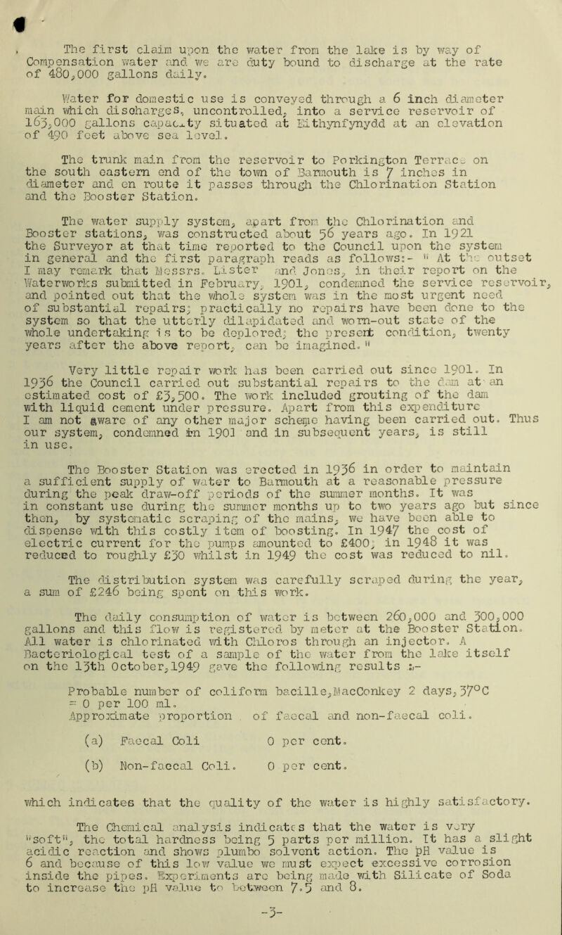 The first claim upon the water from the lake is by way of Compensation water and we are duty bound, to discharge at the rate of 480,000 gallons daily. Water for domestic use is conveyed through a 6 inch diameter main which discharges, uncontrolled, into a service reservoir of 165,000 gallons capacity situated at Eithynfynydd at an elevation of 490 feet above sea level. The trunk main from the reservoir to Porkington Terrace on the south eastern end of the town of Barmouth is y inches in diameter and en route it passes through the Chlorination Station and the Booster Station. The water supply system, apart from the Chlorination and Booster stations, was constructed about 56 years ago. In 1921 the Surveyor at that time reported to the Council upon the system in general and the first paragraph reads as follows:-  At the outset I may remark that Messrs. Lister and Jones, in their report on the Waterworks submitted in February, 1901, condemned the service reservoir, and pointed out that the whole system was in the most urgent need of substantial repairs; practically no repairs have been done to the system so that the utterly dilapidated and worn-out state of the whole undertaking is to be deplored; the presert condition, twenty years after the above report, can be imagined. ,f Very little repair work has been carried out since 1901. In lQp6 the Council carried out substantial repairs to the dam at en estimated cost of £5,500° The work included grouting of the dam with liquid cement under pressure. Apart from this expenditure I am not aware of any other major scheme having been carried out. Thus our system, condemned in 1901 and in subsequent years, is still in use. The Booster Station was erected in 1956 in order to maintain a sufficient supply of water to Barmouth at a reasonable pressure during the peak draw-off periods of the summer months. It was in constant use during the summer months up to two years ago but since then, by systematic scraping of the mains, we have been able to dispense with this costly item of boosting. In 1947 the cost of electric current for the pumps amounted to £400; in 1948 it was. reduced to roughly £50 whilst in 1949 the cost was reduced to nil. The distribution system was carefully scraped during the year, a sum of £246 being spent on this work. The daily consumption of water is between 260,000 and 500,000 gallons and this flow is registered by meter at the Booster Station. All water is chlorinated with Chloros through an injector. A Bacteriological test of a sample of the water from the lake itself on the 15th October, 1949 gave the following results Probable number of coliform bacille,MacConkey 2 days,57°C = 0 per 100 ml. Approximate proportion of faecal and non-faecal coli. (a) Faecal Coli 0 per cent. (b) Bon-faecal Coli. 0 per cent. which indicates that the quality of the water is highly satisfactory. The Chemical analysis indicates that the water is very ''Soft5', the total hardness being 5 parts per million. It has a. slight acidic reaction and shows plumbo solvent action. The pH value is 6 and because of this low value we must expect excessive corrosion inside the pipes. Experiments arc being made with Silicate of Soda to increase the pH value to between 7°5 and 8.