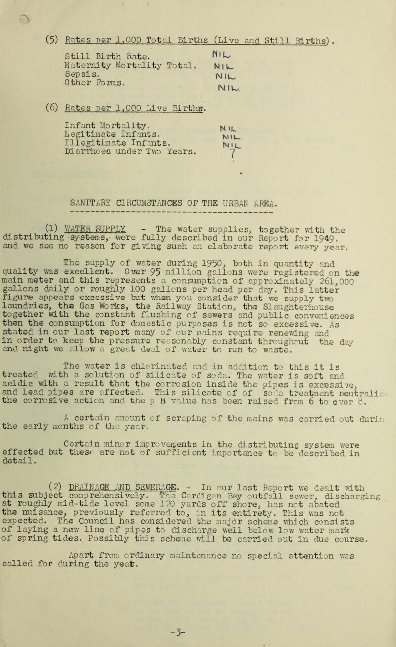Still Birth Rate. paternity Mortality Total. N I U_ Sepsis. Other Forms. N It—. (6) Rates per 1.000 Live Birthw. Infant Mort ality. ^ , L Legitimate Infants. N,,u Illegitimate Infants. |\,lL_ Diarrhoea under Two Years. ? SANITARY CIRCUMSTANCES OF THE URBAN AREA. (l) WATER SUPPLY - The water supplies, together with the distributing-systems,--were fully described in our Report for 1949. and we see no reason for giving such an elaborate report every year. The supply of water during 1950, both in quantity and quality was excellent. Over 95 million gallons were registered on the main meter and this represents a consumption of approximately 261,000 gallons daily or roughly 100 gallons per head per day. This latter figure appears excessive but when you consider that we supply two laundries, the Gas Works, the Railway Station, the Slaughterhouse together with the constant flushing of sewers and public conveniences then the consumption for domestic purposes is not so excessive. As stated in our last report many of our mains require renewing and in order to keep the pressure reasonably constant throughout the day and night we allow a great deal of water to run to waste. The water is chlorinated and in addition to this it is treated with a solution of silicate of soda. The water is soft and acidic with a result that the corrosion inside the pipes is excessive, and lead pipes are affected. This silicate of of soda treatment neutral!; the corrosive action and the p H value has been raised from 6 to over 8. A certain amount of scraping of the mains was carried out durin the early months of the year. Certain minor improvements in the distributing system were effected but theso are not of sufficient importance to be described in detail. (2) DRAINAGE AND SEWERAGE. - In cur last Report we dealt with this subject comprehensively. The Cardigan'Bay outfall sewer, discharging at roughly mid-tide level some 120 yards off shore, has not abated the nuisance, previously referred to, in its entirety. This was not expected. The Council has considered the major scheme which consists of laying a new line of pipes to discharge well below low water mark of spring tides. Possibly this scheme will be carried out in due course. Apart from ordinary maintenance no special attention was called for during the ye at?. -3-