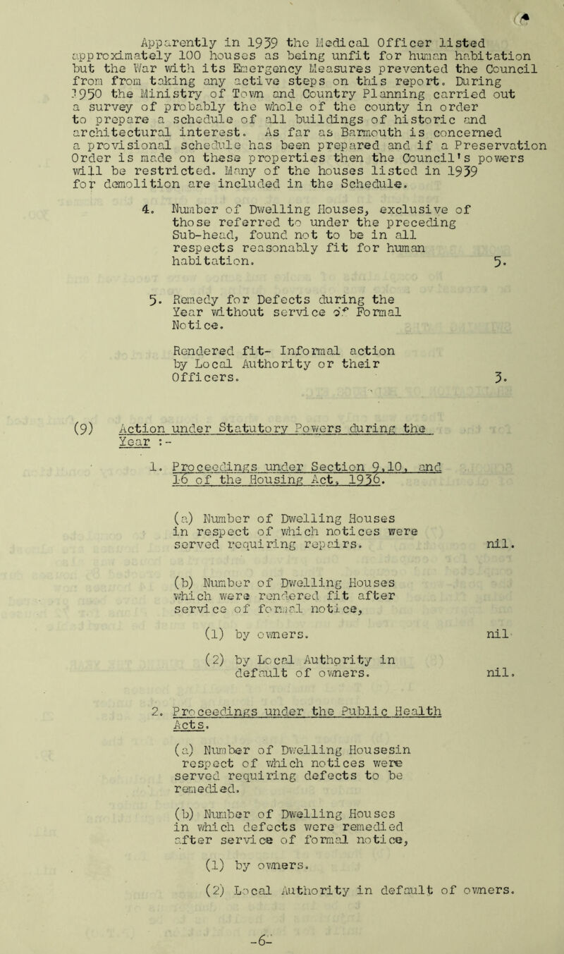 A Apparently in 1939 the Medical Officer listed approximately 100 houses as being unfit for human habitation but the War with its Emergency Measures prevented the Council from from taking any active steps on this reporto During .7 950 the Ministry of Town and Country Planning carried out a survey of probably the whole of the county in order to prepare a schedule of all buildings of historic and architectural interest. As far as Barmouth is concerned a provisional schedule has been prepared and if a Preservation Order is made on these properties then the Council’s powers will be restricted. Many of the houses listed in 1939 for demolition are included in the Schedule. 4. Dumber of Dwelling Houses, exclusive of those referred to under the preceding Sub-head, found not to be in all respects reasonably fit for human habitation. 5° 5. Remedy for Defects during the Year without service of Formal Notice. Rendered fit- Informal action by Local Authority or their Officers. 3» (9) Action under Statutory Powers during the Year : - 1. Proceedings under Section 9.10. and 1-6 of the Housing Act. 1936. (a) Dumber of Dwelling Rouses in respect of which notices were served requiring repairs. nil. (b) Dumber of Dwelling Houses which were rendered fit after service of formal notice, (1) by owners. nil (2) by Local Authority in default of owners. nil. 2. Proceedings under the Public Health Acts. (a) Dura her of Dwelling Housesin respect of which notices were served requiring defects to be remedied. (b) Dumber of Dwelling Houses in which defects were remedied after service of formal notice, (1) by owners. (2) Local Authority in default of owners. -6-