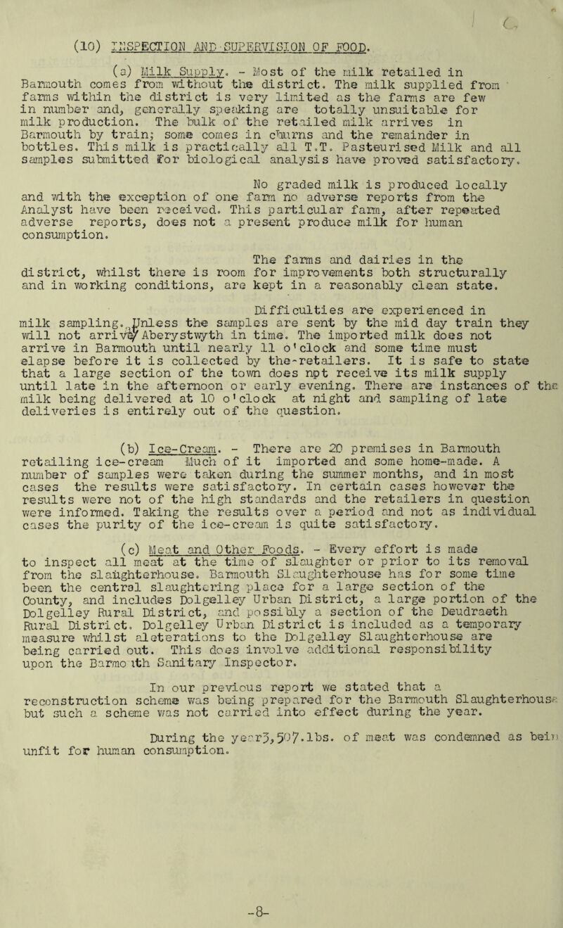 ( (a) Milk Supply. - Most of the milk retailed in Barmouth comes from without the district. The milk supplied from farms within the district is very limited as the farms are few in number and, generally speaking are totally unsuitable for milk production. The bulk of the retailed milk arrives in Barmouth by train; some comes in churns and the remainder in bottles. This milk is practically all T.T. Pasteurised Milk and all samples submitted for biological analysis have proved satisfactory. No graded milk is produced locally and with the exception of one farm no adverse reports from the Analyst have been received. This particular farm, after repeated adverse reports, does not a present produce milk for human consumption. The farms and dairies in the district, whilst there is room for improvements both structurally and in working conditions, are kept in a reasonably clean state. Difficulties are experienced in milk sampling. Unless the samples are sent by the mid day train they will not arrive^Aberystwyth in time. The imported milk does not arrive in Barmouth until nearly 11 o’clock and some time must elapse before it is collected by the-retailers. It is safe to state that a large section of the town does npt receive its milk supply until late in the afternoon or early evening. There are instances of the milk being delivered at 10 o’clock at night and sampling of late deliveries is entirely out of the question. (b) Ice-Cream. - There are 2D premises in Barmouth retailing ice-cream -Much of it imported and some home-made. A number of samples were taken during the summer months, and in most cases the results were satisfactory. In certain cases however the results were not of the high standards and the retailers in question were informed. Taking the results over a period and not as individual cases the purity of the ice-cream is quite satisfactory. (c) Meat and Other Foods. - Every effort is made to inspect all meat at the time of slaughter or prior to its removal from the slaughterhouse. Barmouth Slaughterhouse has for some time been the central slaughtering place for a large section of the County, and includes Do 1 gel ley Urban District, a large portion of the Dolgelley Rural District, and possibly a section of the Deudraeth Rural District. Dolgelley Urban District is included as a temporary measure whilst alterations to the Dolgelley Slaughterhouse are being carried out. This does involve additional responsibility upon the Barmouth Sanitary Inspector. In our previous report we stated that a reconstruction scheme was being prepared for the Barmouth Slaughterhouse but such a scheme was not carried into effect during the year. During the yeerp,5^7-lbs. of meat was condemned as bein unfit for human consumption. 8-
