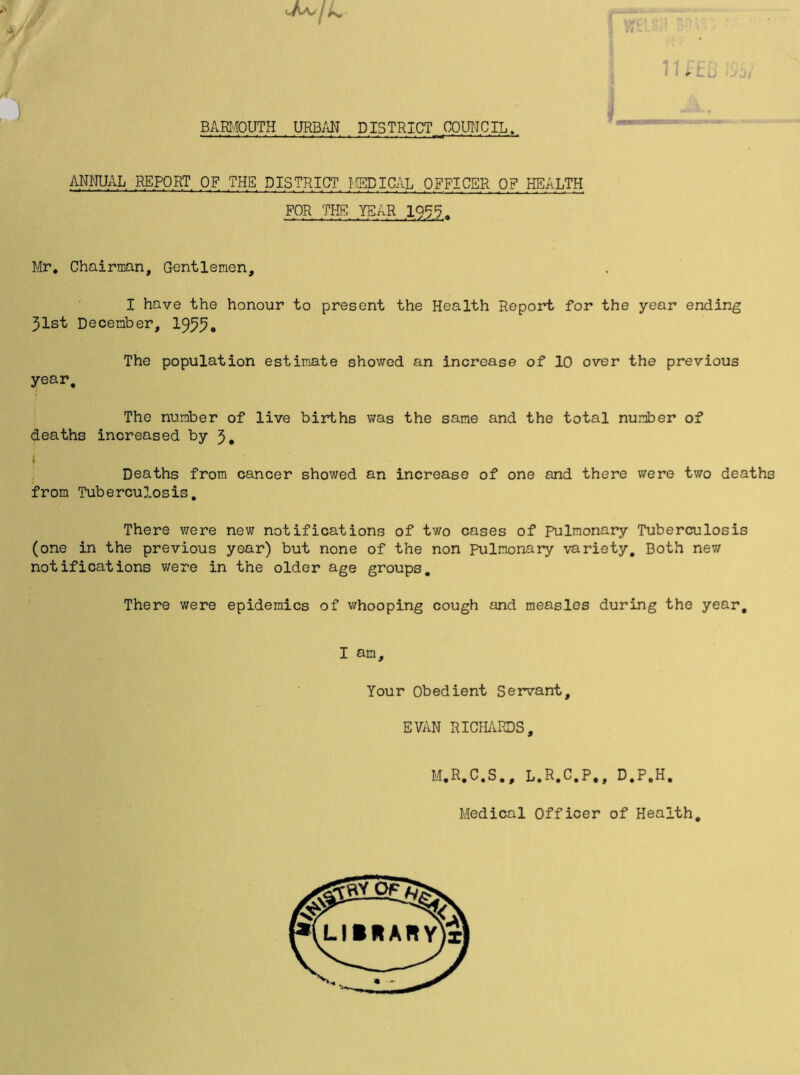 i \ ‘-A'V'/A* S V VJ BARMOUTH URBAN DISTRICT COUNCIL. ANNUAL REPORT OF THE DISTRICT MEDICAL OFFICER OF HEALTH FOR THE YEAR 1955 . Mr. Chairman, Gentlemen, I have the honour to present the Health Report for the year ending 31st December, 1955* The population estimate showed an increase of 10 over the previous year. The number of live births was the same and the total number of deaths increased by 3. Deaths from cancer showed an increase of one and there were two deaths from Tuberculosis. There were new notifications of two cases of Pulmonary Tuberculosis (one in the previous year) but none of the non Pulmonary variety. Both new notifications were in the older age groups. There were epidemics of whooping cough and measles during the year. I am. Your Obedient Servant, EVAN RICHARDS, M.R.C.S., L.R.C.P., D.P.H. Medical Officer of Health.