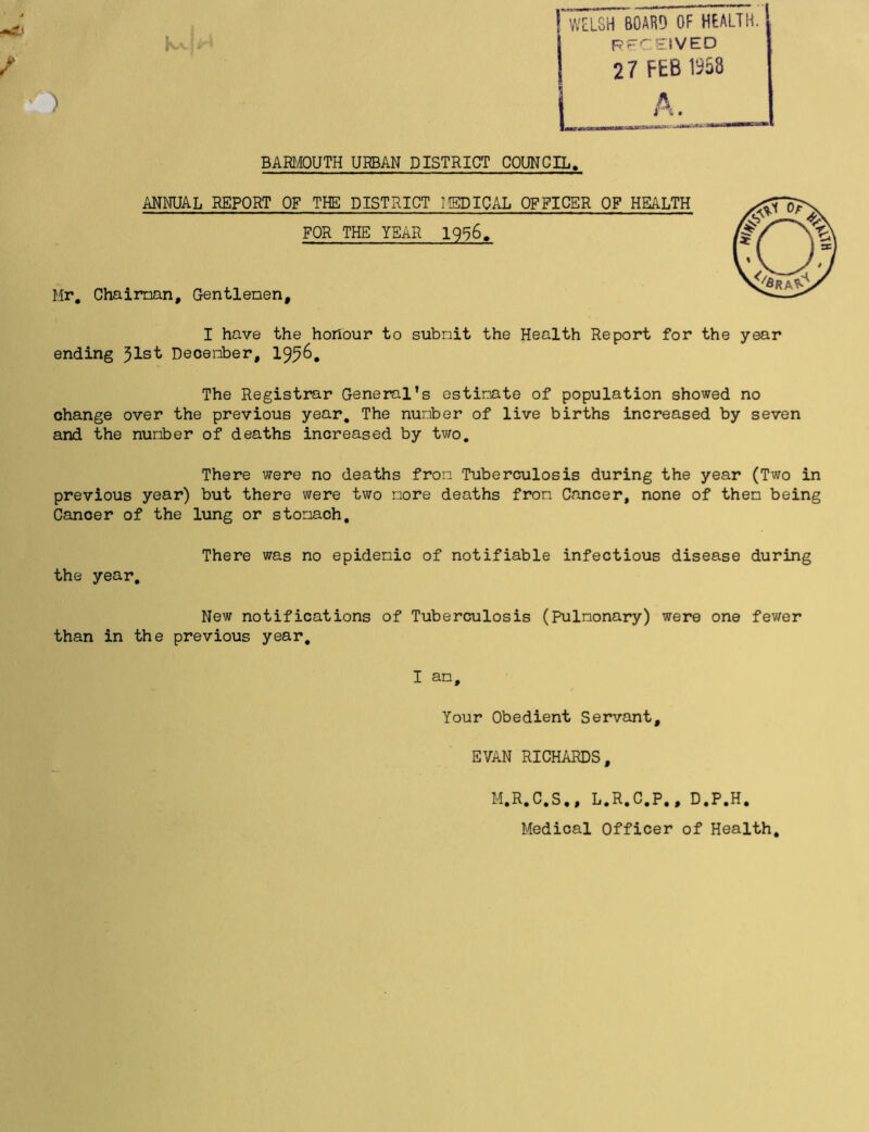 ) WELSH BOARD OF HEALTH. RECEIVED 27 FEB 1958 A. BARMOUTH URBAN DISTRICT COUNCIL. ANNUAL REPORT OF THE DISTRICT MEDICAL OFFICER OF HEALTH FOR THE YEAR 1956. Mr, Chairman, Gentlemen, I have the honour to subnit the Health Report for ending 31st December, 1936, The Registrar General’s estimate of population showed no change over the previous year. The number of live births increased by seven and the number of deaths increased by two. There were no deaths from Tuberculosis during the year (Two in previous year) but there were two more deaths from Cancer, none of them being Cancer of the lung or stomach. There was no epidemic of notifiable infectious disease during the year. New notifications of Tuberculosis (Pulmonary) were one fewer than in the previous year. the year I am. Your Obedient Servant, EVAN RICHARDS, M.R.C.S., L.R.C.P., D.P.H. Medical Officer of Health