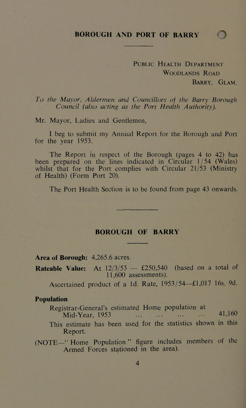 Public Health Department Woodlands Road Barry, Glam. To the Mayor, Aldermen and Councillors of the Barry Borough Council (also acting as the Port Health Authority). Mr. Mayor, Ladies and Gentlemen, I beg to submit my Annual Report for the Borough and Port for the year 1953. The Report in respect of the Borough (pages 4 to 42) has been prepared on the lines indicated in Circular l / 54 (Wales) whilst that for the Port complies with Circular 21/53 (Ministry of Health) (Form Port 20). The Port Health Section is to be found from page 43 onwards. BOROUGH OF BARRY Area of Borough: 4,265.6 acres. Rateable Value: At 12/3/53 — £250,540 (based on a total of 11,600 assessments). Ascertained product of a Id. Rate, 1953/54—£1,017 16s. 9d. Population Registrar-General’s estimated Home population at Mid-Year, 1953 41,160 This estimate has been used for the statistics shown in this Report. (NOTE—“ Home Population ” figure includes members of the Armed Forces stationed in the area).