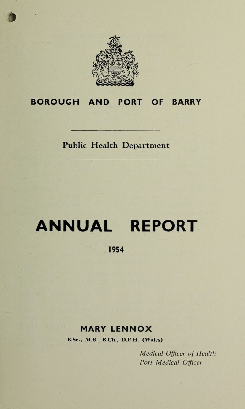 BOROUGH AND PORT OF BARRY Public Health Department ANNUAL REPORT 1954 MARY LENNOX B.Sc., M.B., B.Ch., D P.H. (Wales) Medical Officer of Health Fort Medical Officer