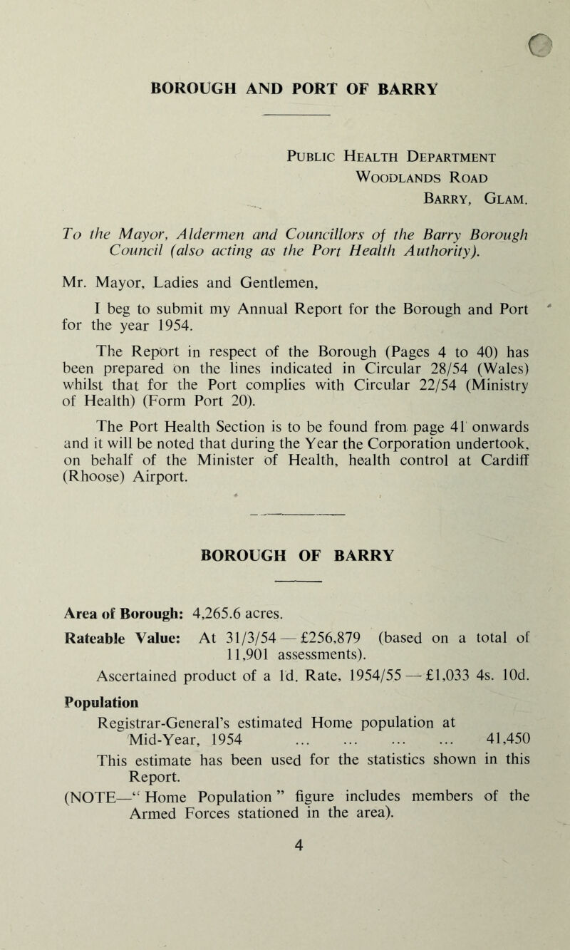 BOROUGH AND PORT OF BARRY c Public Health Department Woodlands Road Barry, Glam. To the Mayor, Aldermen and Councillors of the Barry Borough Council (also acting as the Port Health Authority). Mr. Mayor, Ladies and Gentlemen, I beg to submit my Annual Report for the Borough and Port ' for the year 1954. The Report in respect of the Borough (Pages 4 to 40) has been prepared on the lines indicated in Circular 28/54 (Wales) whilst that for the Port complies with Circular 22/54 (Ministry of Health) (Form Port 20). The Port Health Section is to be found from, page 41 onwards and it will be noted that during the Year the Corporation undertook, on behalf of the Minister of Health, health control at Cardiff (Rhoose) Airport. BOROUGH OF BARRY Area of Borough: 4,265.6 acres. Rateable Value: At 31/3/54 — £256,879 (based on a total of 11,901 assessments). Ascertained product of a Id. Rate, 1954/55 — £ 1,033 4s. lOd. Population Registrar-General’s estimated Home population at Mid-Year, 1954 41,450 This estimate has been used for the statistics shown in this Report. (NOTE—“ Home Population ” figure includes members of the Armed Forces stationed in the area).