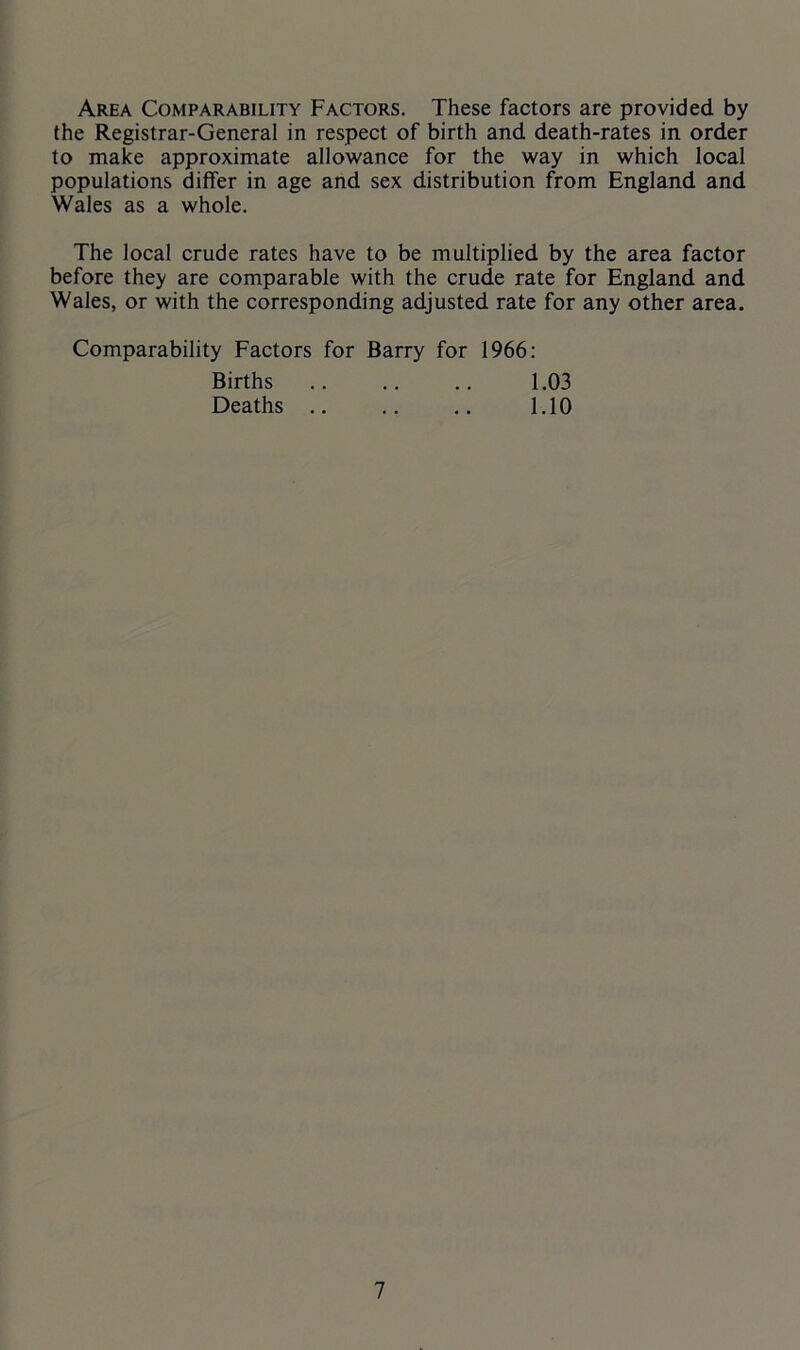Area Comparability Factors. These factors are provided by the Registrar-General in respect of birth and death-rates in order to make approximate allowance for the way in which local populations differ in age and sex distribution from England and Wales as a whole. The local crude rates have to be multiplied by the area factor before they are comparable with the crude rate for England and Wales, or with the corresponding adjusted rate for any other area. Comparability Factors for Barry for 1966: Births .. .. .. 1.03 Deaths .. .. .. 1.10