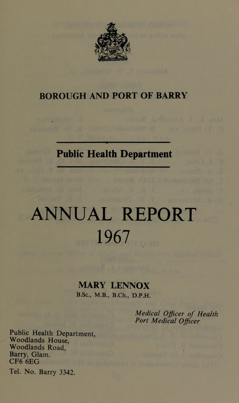 Public Health Department ANNUAL REPORT 1967 MARY LENNOX B.Sc., M.B., B.Ch., D.P.H. Medical Officer of Health Port Medical Officer Public Health Department, Woodlands House, Woodlands Road, Barry, Glam. CF6 6EG Tel. No. Barry 3342.