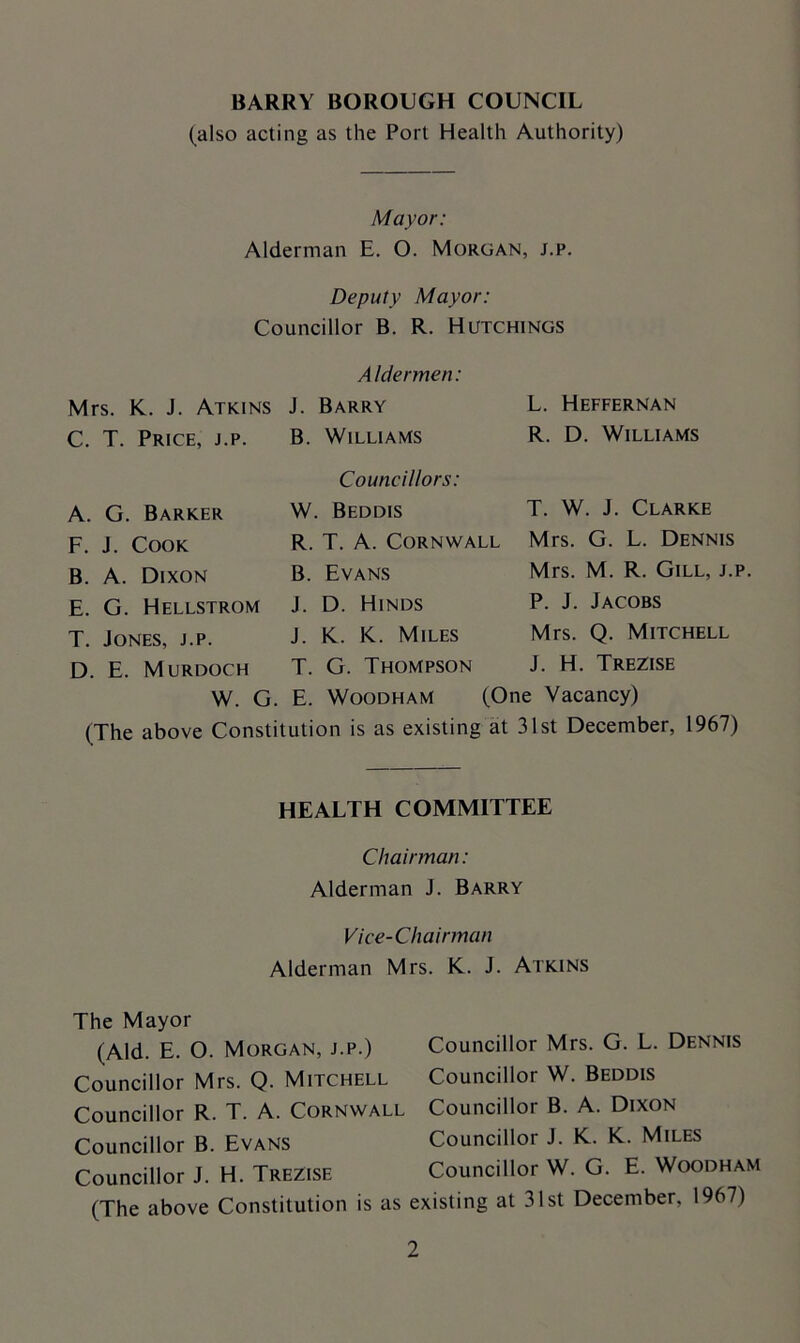 BARRY BOROUGH COUNCIL (also acting as the Port Health Authority) Mayor: Alderman E. O. Morgan, j.p. Deputy Mayor: Councillor B. R. Hutchings Aldermen: Mrs. K. J. Atkins J. Barry C. T. Price, j.p. B. Williams L. Heffernan R. D. Williams Councillors: W. Beddis R. T. A. Cornwall B. Evans J. D. Hinds J. K. K. Miles T. G. Thompson W. G. E. Woodham (One Vacancy) (The above Constitution is as existing at 31st December, 1967) A. G. Barker F. J. Cook B. A. Dixon E. G. Hellstrom T. Jones, j.p. D. E. Murdoch T. W. J. Clarke Mrs. G. L. Dennis Mrs. M. R. Gill, j.p. P. J. Jacobs Mrs. Q. Mitchell J. H. Trezise HEALTH COMMITTEE Chairman: Alderman J. Barry Vice-Chairman Alderman Mrs. K. J. Atkins The Mayor (Aid. E. O. Morgan, j.p.) Councillor Mrs. G. L. Dennis Councillor Mrs. Q. Mitchell Councillor W. Beddis Councillor R. T. A. Cornwall Councillor B. A. Dixon Councillor B. Evans Councillor J. K. K. Miles Councillor J. H. Trezise Councillor W. G. E. Woodham (The above Constitution is as existing at 31st December, 1967)