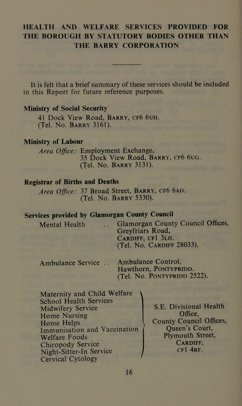 HEALTH AND WELFARE SERVICES PROVIDED FOR THE BOROUGH BY STATUTORY BODIES OTHER THAN THE BARRY CORPORATION It is felt that a brief summary of these services should be included in this Report for future reference purposes. Ministry of Social Security 41 Dock View Road, Barry, cf6 6uh. (Tel. No. Barry 3161). Ministry of Labour Area Office: Employment Exchange, 35 Dock View Road, Barry, cf6 6ug. (Tel. No. Barry 3131). Registrar of Births and Deaths Area Office: 37 Broad Street, Barry, cf6 6ad. (Tel. No. Barry 5330). Services provided by Glamorgan County Council Mental Health .. Glamorgan County Council Offices, Greyfriars Road, Cardiff, cfI 3lh. (Tel. No. Cardiff 28033). Ambulance Service .. Ambulance Control, Hawthorn, Pontypridd. (Tel. No. Pontypridd 2522). Maternity and Child Welfare ' School Health Services Midwifery Service Home Nursing Home Helps \ Immunisation and Vaccination Welfare Foods Chiropody Service Night-Sitter-In Service Cervical Cytology S.E. Divisional Health Office, County Council Offices, Queen’s Court, Plymouth Street, Cardiff, cfI 4rf.