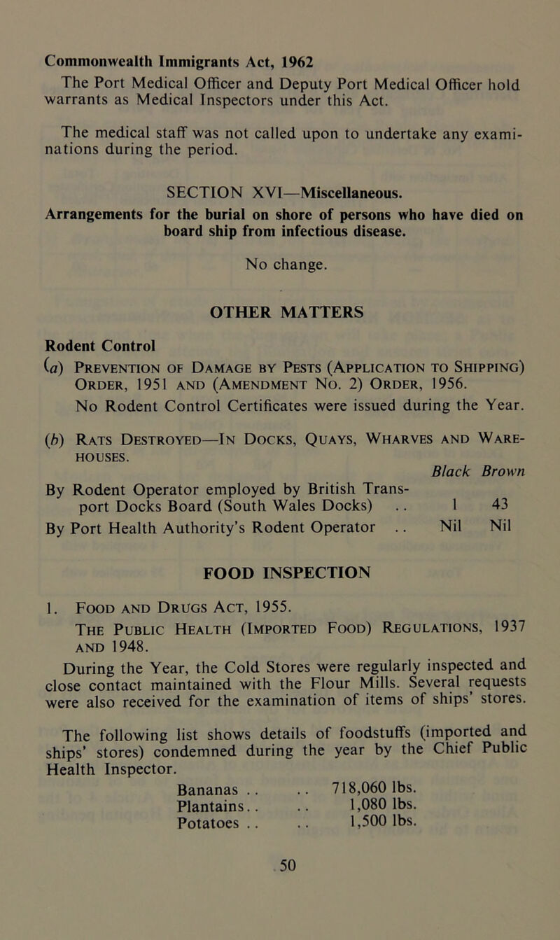 Commonwealth Immigrants Act, 1962 The Port Medical Officer and Deputy Port Medical Officer hold warrants as Medical Inspectors under this Act. The medical staff was not called upon to undertake any exami- nations during the period. SECTION XVI—Miscellaneous. Arrangements for the burial on shore of persons who have died on board ship from infectious disease. No change. OTHER MATTERS Rodent Control (a) Prevention of Damage by Pests (Application to Shipping) Order, 1951 and (Amendment No. 2) Order, 1956. No Rodent Control Certificates were issued during the Year. (,b) Rats Destroyed—In Docks, Quays, Wharves and Ware- houses. Black Brown By Rodent Operator employed by British Trans- port Docks Board (South Wales Docks) .. 1 43 By Port Health Authority’s Rodent Operator .. Nil Nil FOOD INSPECTION 1. Food and Drugs Act, 1955. The Public Health (Imported Food) Regulations, 1937 and 1948. During the Year, the Cold Stores were regularly inspected and close contact maintained with the Flour Mills. Several requests were also received for the examination of items of ships’ stores. The following list shows details of foodstuffs (imported and ships’ stores) condemned during the year by the Chief Public Health Inspector. Bananas .. Plantains.. Potatoes .. 50 718,060 lbs. 1,080 lbs. 1,500 lbs.