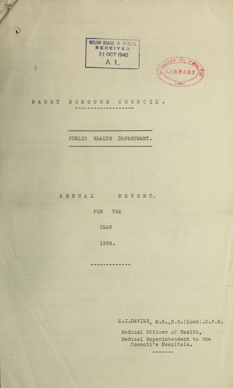 WELSH BOARD OF HEALTH RECEIVED 3 J\ OCT 1940 A 1. BARRY BOROUGH COUNCIL PUBLIC HEALTH DEPARTMENT. ANNUAL REPORT, FOR THE YEAR 1939. E.I.DAVIES, M.B.,BcS.(Lond).D.P.H, Medical Officer of Health, Medical Superintendent to the Council’s Hospitals.