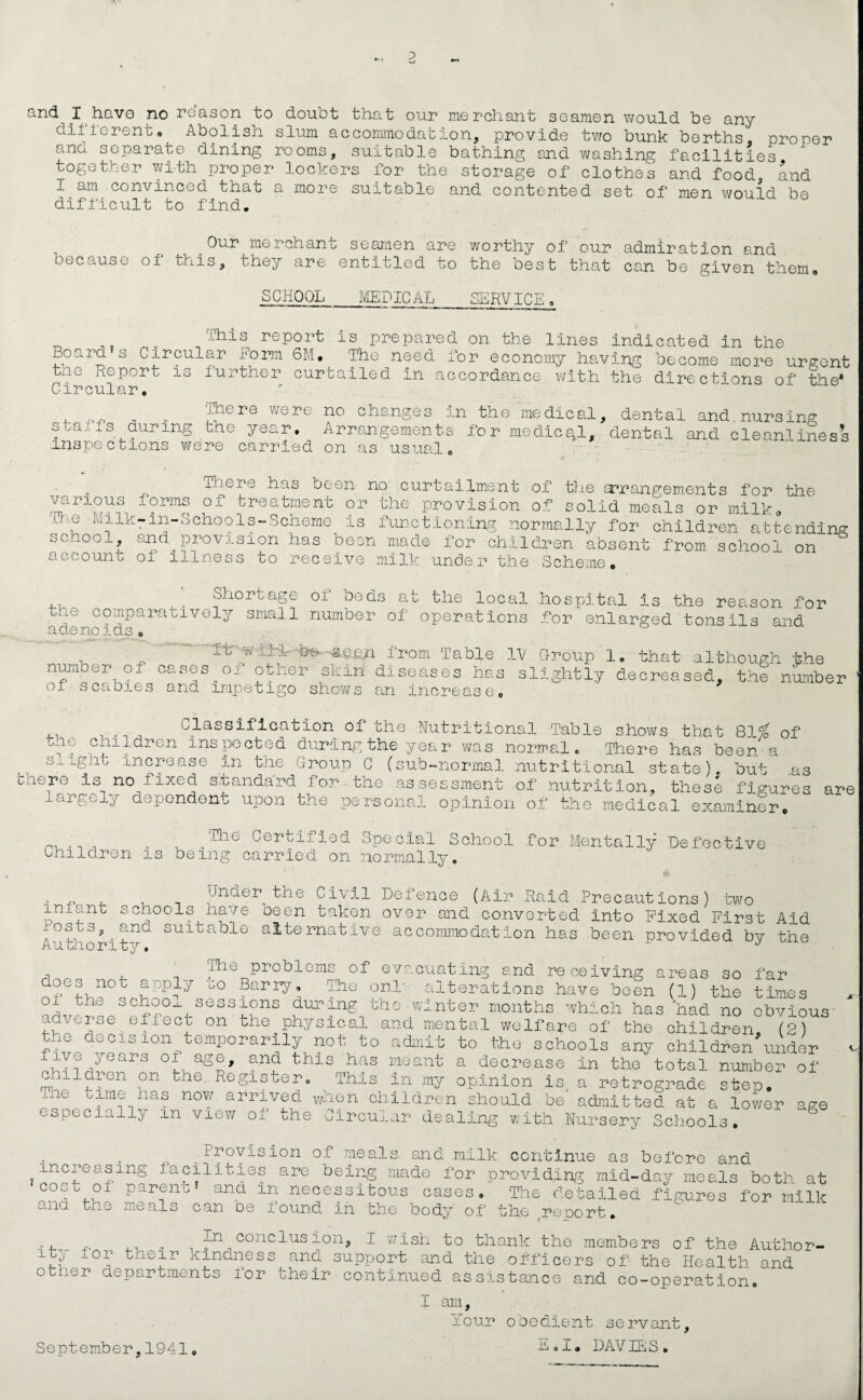 ;> and I have no reason to doubt that our different„ and separate me reliant seamen would be any Abolish slum accommodation, provide two bunk berths, proper dining ioomo, suitable bathing and washing facilities, , and men would be together with proper lockers for the storage of clothes and food I am convinced that a more suitable and contented set of difficult to find. Our merchant seamen are worthy of our admiration and because of this, they are entitled to the best that can be given them, SCHOOL MEDICAL SERVICE. „ ,, . This report is prepared on the lines indicated in the Board s Circular Dorm 6M. The need for economy having become more urgent tne Report is further curtailed in accordance with the directions of the* Circular, r Ihere were no changes in the medical, dental and nursing staffs during the year. Arrangements for medical, dental and cleanliness inspections were carried on as usual. There has been no curtailment of the arrangements for the various forms of treatment or the provision of solid meals or milk. The Milk-in-School s-Scheme is functioning normally for children attending school, and^provision has been made for children absent from school on account oi illness to receive milk under the Scheme. Shortage of beds at the local hospital is the reason for the comparatively small number of operations for enlarged tonsils and adenoids. , 1 from Table IV Group 1. that although the number of cases.of other skin diseases has slightly decreased, the number of scabies and impetigo shows an increase. ^ Classification of the Nutritional Table shows that 81$ of the children inspected during the year vras normal. There has been a slight Increase In the Group C (sub-normal nutritional state), but .as there is no fixed standard for.the assessment of nutrition, these figures are largely dependent upon the personal opinion of the medical examiner. Children i „The Certified Special School for Montally Defective being carried on normally. . ,, , Jnder the Civil Defence (Air Raid Precautions) two infant schools have been taken over and converted into Fixed First Aid lost a,.and suitable alternative accommodation has been provided by the Authority. J Dio problems of evacuating and receiving areas so far G0 Barry, The onL alterations have been (1) the times oi the schoox sessions during the winter months which has had no obvious adverse effect on the physical and mental welfare of the children (2) the decision temporarily not to admit to the schools any children'under five years of age, and this has meant a decrease In the total number of c 11 dr on on the Register. This in my opinion is, a retrograde st;ep. Tne time has now arrived when children should be admitted at a lower age especially m view of the Circular dealing with Nursery Schools. ,, Byovision of meals, and milk continue as before and increasing facilities are being made for providing mid-day meals both at co)-t °f Papnentf anc* in necessitous cases. The detailed figures for milk and the meals can be found in the body of the report. „ In conclusion, I wish to thank the members of the Author- i-ty for their kindness and support and the , officers of the Health and other departments for their continued assistance and co-operation. I am, 'Lour obedient servant. September,1941 E.I. DAVIES.