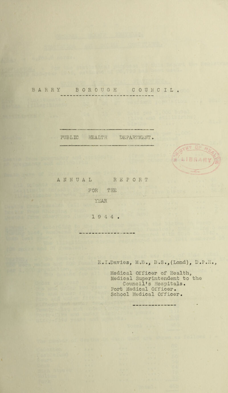 BARRY BOROUGH COUNCIL PUBLIC HEALTH DEPARTMENT» ANNUAL FOR YEAR REPORT THE 1 9 4 4 . E.I.Davies, M.B., B„S*,(Lond), D#P.H», Medical Officer of Healthy Medical Superintendent to the Council* 1s Hospitals. Port Medical Officer. School Medical Officer.