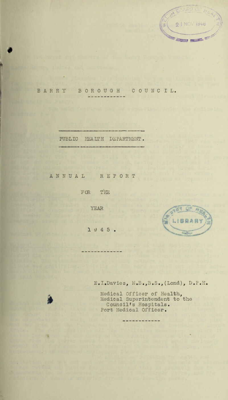 BARRY BOROUGH COUNCIL. PUBLIC HEALTH DEPARTMENT. ANNUAL REPORT FOR THE E.I.Davies, M,B.,B.S., (Lond), D.P.H. Medical Officer of Health, Medical Superintendent to the Councilfs Hospitals. Port Medical Officer.