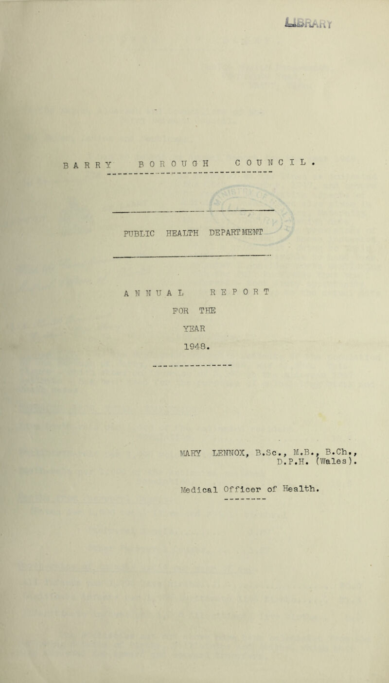 MsaiLefiJit i { BARRY BOROUGH COUNCIL. PUBLIC HEALTH DEPART MENT ANNUA L REPORT FOR THE YEAR 1948. MARY LENNOX, B.Sc., M.B., B.Ch., D.P.H. (Wales). Medical Officer of Health