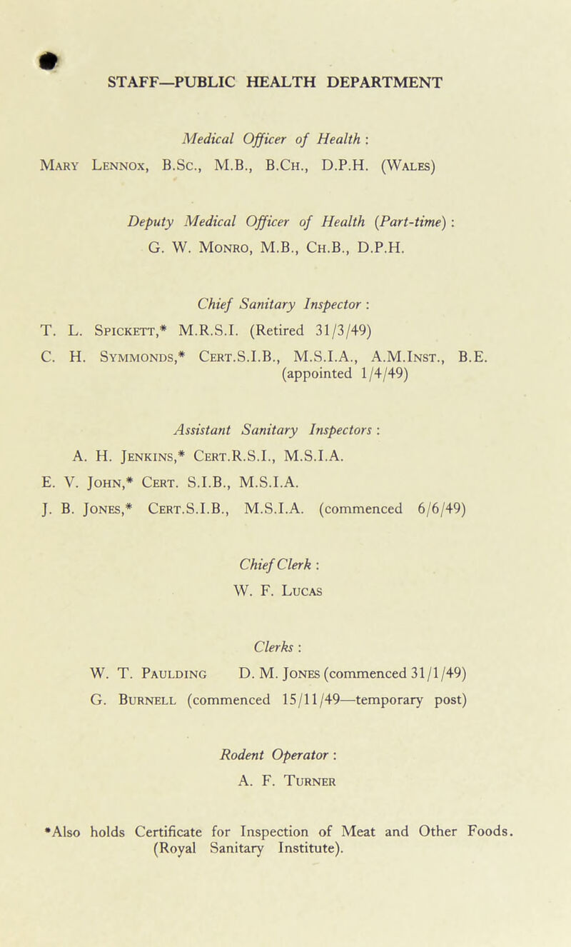 STAFF—PUBLIC HEALTH DEPARTMENT Medical Officer of Health : Mary Lennox, B.Sc., M.B., B.Ch., D.P.H. (Wales) Deputy Medical Officer of Health (Part-time) : G. W. Monro, M.B., Ch.B., D.P.H. Chief Sanitary Inspector : T. L. Spickett,* M.R.S.I. (Retired 31/3/49) C. H. Symmonds,* Cert.S.I.B., M.S.I.A., A.M.Inst., B.E. (appointed 1/4/49) Assistant Sanitary Inspectors : A. H. Jenkins,* Cert.R.S.I., M.S.I.A. E. V. John,* Cert. S.I.B., M.S.I.A. J. B. Jones,* Cert.S.I.B., M.S.I.A. (commenced 6/6/49) Chief Clerk : W. F. Lucas Clerks : W. T. Paulding D. M. Jones (commenced 31/1/49) G. Burnell (commenced 15/11/49—temporary post) Rodent Operator : A. F. Turner •Also holds Certificate for Inspection of Meat and Other Foods. (Royal Sanitary Institute).