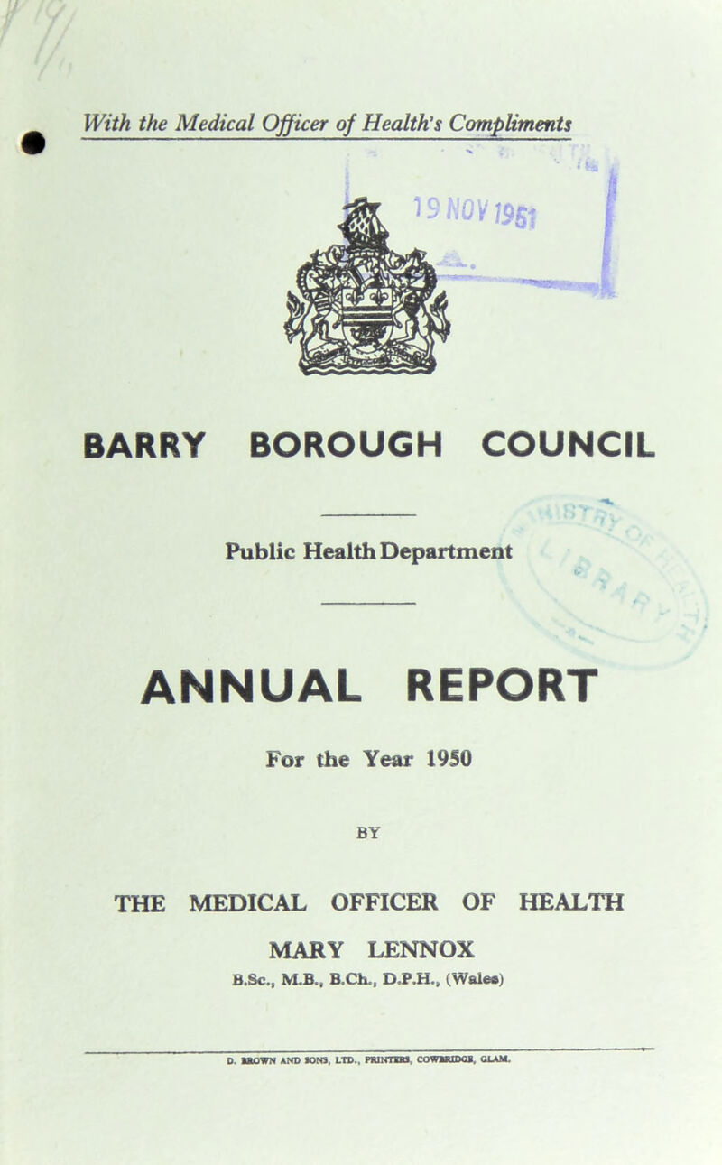 BARRY BOROUGH COUNCIL Public Health Department £ ANNUAL REPORT For the Year 1950 BY THE MEDICAL OFFICER OF HEALTH MARY LENNOX B.Sc., M.B.. B.Ch., D.P.H., (Walea)