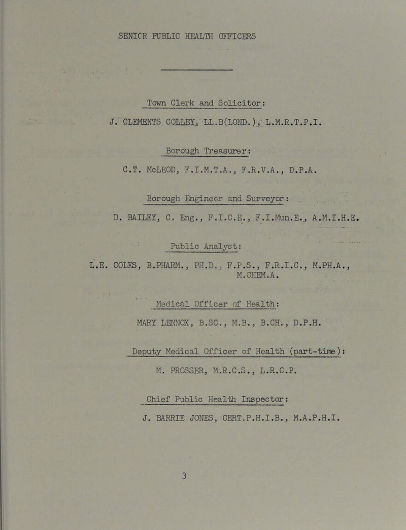 SENIOR PUBLIC HEALTH OFFICERS Town Clerk and Solicitor: J/-CLEMENTS COLLBI^' LL.B(LOND. L.M.R.T.P.I. Borough Treasurer; C.T. McLEOD, F.I.M.T.A.j F.R.V.A., D.P.A. Borough Engineer and Surveyor: , . • D. BAILEY, C. Eng., F.I.C.E., F.I.Mun.E.,, A.M.I.H.E. Public Analyst; L.E. COLES, B.PHARM., PH.D., F.P.S., F.R.I.c'., M.PH.A., M.CHEM.A. Medical Officer of Health; MARY LENNOX, B.SC., M.B., B.CH., D.P.H. Deputy Medical Officer of Health (part-time): M. PROSSER, M.R.C.S., L.R.C.P. Chief Public Health Inspector; J. BARRIE JONES, CERT.P.H.I.B., M.A.P.H.I.