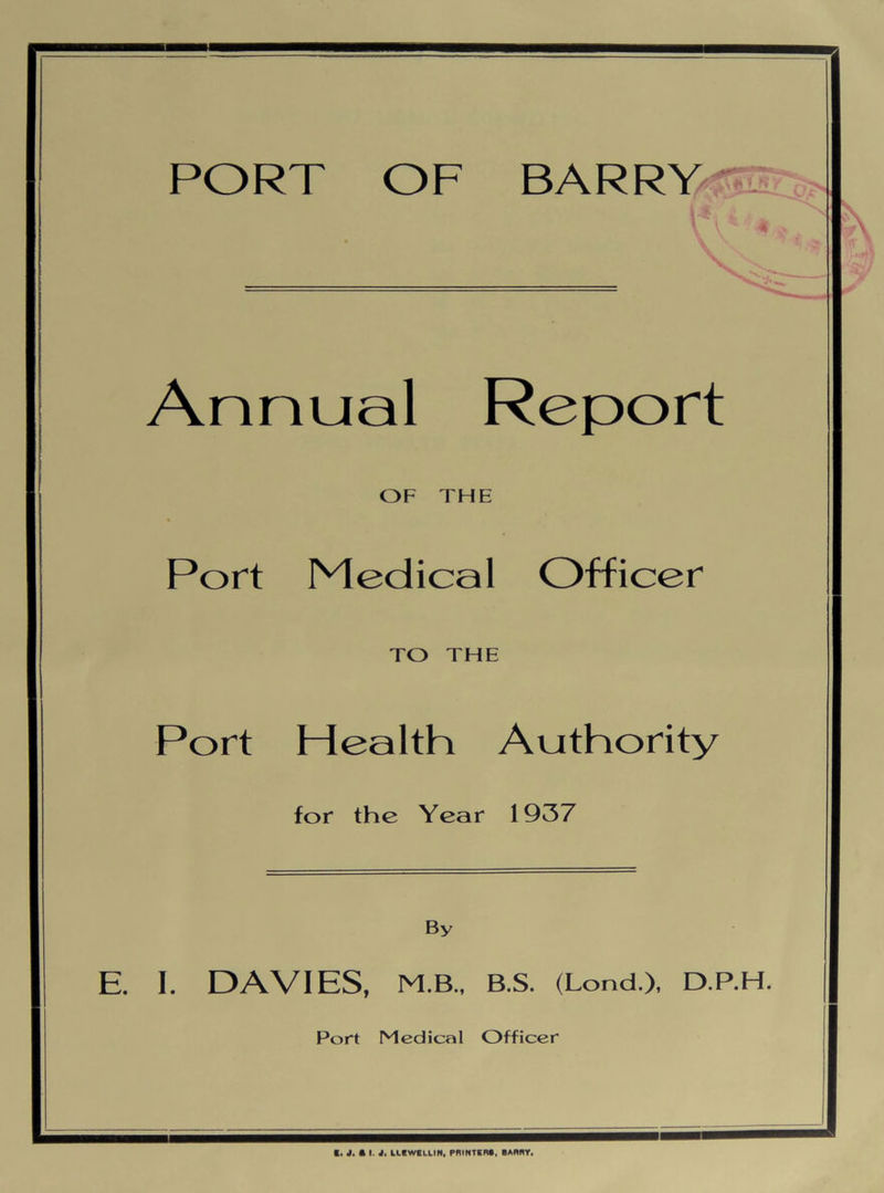 PORT OF BARRY Annual Report OF THE Port Medical Officer TO THE Port Health Authority for the Year 1937 By E. I. DAVIES, M.B., B.S. (Lond.), D.P.H. Port Medical Officer