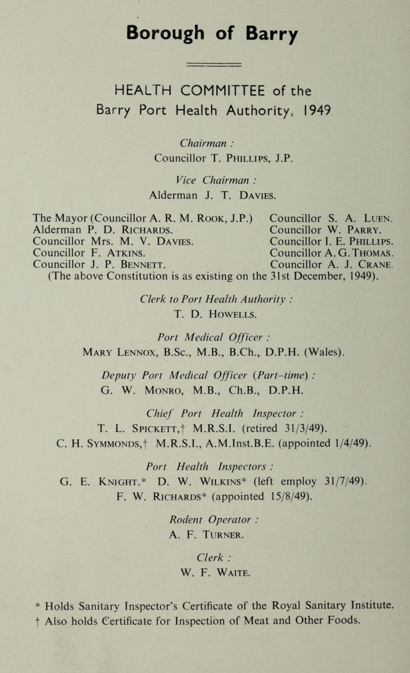 Borough of Barry HEALTH COMMITTEE of the Barry Port Health Authority, 1949 Chairman : Councillor T. Phillips, J.P. Vice Chairman : Alderman J. T. Davies. The Mayor (Councillor A. R. M. Rook, J.P.) Councillor S. A. Luen. (The above Constitution is as existing on the 31st December, 1949). Port Medical Officer : Mary Lennox, B.Sc., M.B., B.Ch., D.P.H. (Wales). Deputy Port Medical Officer (Part-time) : G. W. Monro, M.B., Ch.B., D.P.H. Chief Port Health Inspector : T. L. Spickett,I M.R.S.I. (retired 31/3/49). C. H. Symmonds,| M.R.S.I., A.M.Inst.B.E. (appointed 1/4/49). Port Health Inspectors: G. E. Knight.* D. W. Wilkins* (left employ 31/7/49). F. W. Richards* (appointed 15/8/49). Alderman P. D. Richards. Councillor Mrs. M. V. Davies. Councillor F. Atkins. Councillor J. P. Bennett. Councillor W. Parry. Councillor I. E. Phillips. Councillor A. G.Thomas. Councillor A. J. Crane. Clerk to Port Health Authority : T. D. Howells. Rodent Operator : A. F. Turner. Clerk : W. F. Waite. * Holds Sanitary Inspector’s Certificate of the Royal Sanitary Institute, t Also holds Certificate for Inspection of Meat and Other Foods.