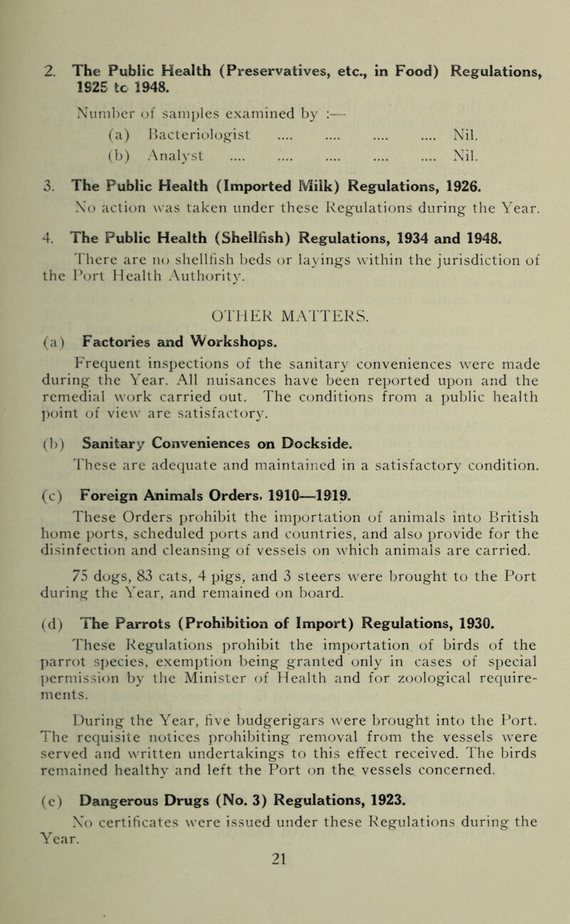 2. The Public Health (Preservatives, etc., in Food) Regulations, 1S25 tc 1948. Number of samples examined by :— (a) Bacteriologist .... .... .... .... Nil. (b) Analyst .... Nil. 3. The Public Health (Imported Milk) Regulations, 1926. No action was taken under these Regulations during the Year. 4. The Public Health (Shellfish) Regulations, 1934 and 1948. There are no shellfish beds or layings within the jurisdiction of the Port Health Authority. OTHER MATTERS. (a) Factories and Workshops. Frequent inspections of the sanitary conveniences were made during the Year. All nuisances have been reported upon and the remedial work carried out. The conditions from a public health point of view are satisfactory. (b) Sanitary Conveniences on Dockside. These are adequate and maintained in a satisfactory condition. (c) Foreign Animals Orders, 1910—1919. These Orders prohibit the importation of animals into British home ports, scheduled ports and countries, and also provide for the disinfection and cleansing of vessels on which animals are carried. 75 dogs, 83 cats, 4 pigs, and 3 steers were brought to the Port during the Year, and remained on board. (d) The Parrots (Prohibition of Import) Regulations, 1930. These Regulations prohibit the importation of birds of the parrot species, exemption being granted only in cases of special permission by the Minister of Health and for zoological require- ments. During the Year, five budgerigars were brought into the Port. The requisite notices prohibiting removal from the vessels were served and written undertakings to this effect received. The birds remained healthy and left the Port on the vessels concerned. (e) Dangerous Drugs (No. 3) Regulations, 1923. No certificates were issued under these Regulations during the Year.