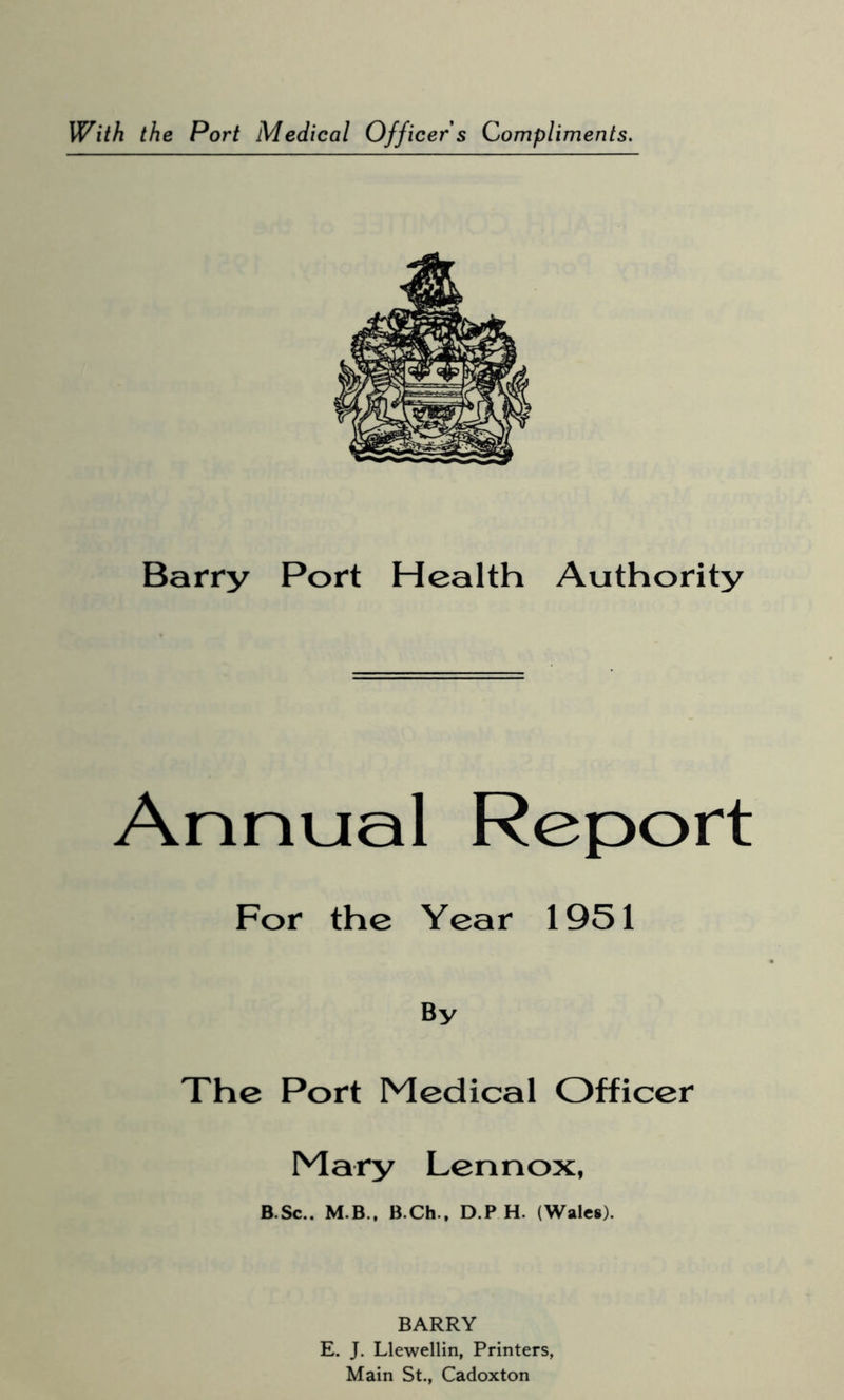 With the Port Medical Officer's Compliments. Barry Port Health Authority Annual Report For the Year 1951 By The Port Medical Officer Mary Lennox, B.Sc.. M.B.. B.Ch., D P H. (Wales). BARRY E. J. Llewellin, Printers, Main St., Cadoxton