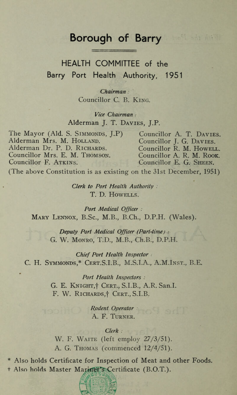 Borough of Barry HEALTH COMMITTEE of the Barry Port Health Authority, 1951 Chairman . Councillor C. B. King. Vice Chairman . Alderman J. T. Davies, J.P. The Mayor (Aid. S. Simmonds, J.P) Alderman Mrs. M. Holland. Alderman Dr. P. D. Richards. Councillor Mrs. E. M. Thomson. Councillor F. Atkins. Councillor A. T. Davies. Councillor J. G. Davies. Councillor R. M. Howell. Councillor A. R. M. Rook. Councillor E. G. Sheen. (The above Constitution is as existing on the 31st December, 1951) Clerk to Port Health Authority . T. D. Howells. Port Medical Officer . Mary Lennox, B.Sc., M.B., B.Ch., D.P.H. (Wales). Deputy Port Medical Officer (Part-time) : G. W. Monro, T.D., M.B., Ch.B., D.P.H. Chief Port Health Inspector . C. H. Symmonds,* Cert.S.I.B., M.S.I.A., A.M.Inst., B.E. Port Health Inspectors : G. E. Knight,! Cert., S.I.B., A.R. San.I. F. W. Richards,! Cert., S.I.B. Rodent Operator A. F. Turner. Clerk : W. F. Waite (left employ 27/3/51). A. G. Thomas (commenced 12/4/51). * Also holds Certificate for Inspection of Meat and other Foods, t Also holds Master Markl^^Certificate (B.O.T.).