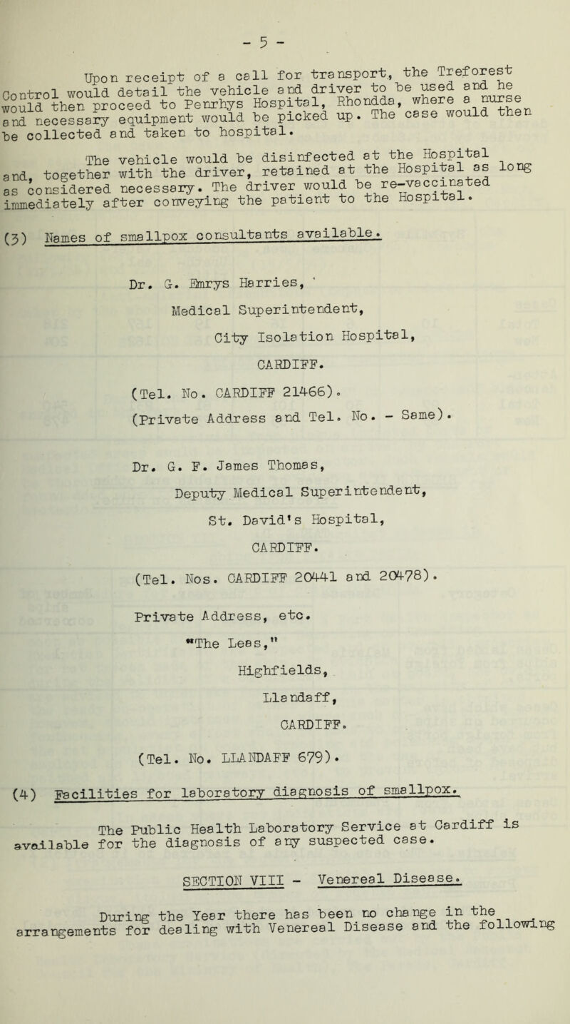 Upon receipt of a call for transport, the Treforest Control would detail the vehicle and driver to he used and he would then proceed to Penrhys Hospital, Rhondda, where a nurse Ind necessary equipment would he picked up. The case would then ■be collected and taken to hospital. The vehicle would he disinfected at the Hospital and, together with the driver, retained at the Hospital as long as considered necessary. The driver would be:6 immediately after conveying the patient to the Hospital. (3) Names of smallpox consultants available^ Dr. G. Emrys Harries, Medical Superintendent, City Isolation Hospital, CARDIFF. (Tel. No. CARDIFF 21466). (Private Address and Tel. No. - Same). Dr. G. F. James Thornss, Deputy Medical Superintendent, St. David*s Hospital, CARDIFF. (Tel. Nos. CARDIFF 20441 and 20478). Private Address, eto. The Lees,” Highfields, Llandaff, CARDIFF. (Tel. No. LLANDAFF 679)* (4) Facilities for laboratory diagnosis of smallpox. The Public Health Laboratory Service at Cardiff is available for the diagnosis of any suspected case. SECTION VIII - Venereal Disease., During the Year there has been no change in the arrangements for dealing with Venereal Disease and the following