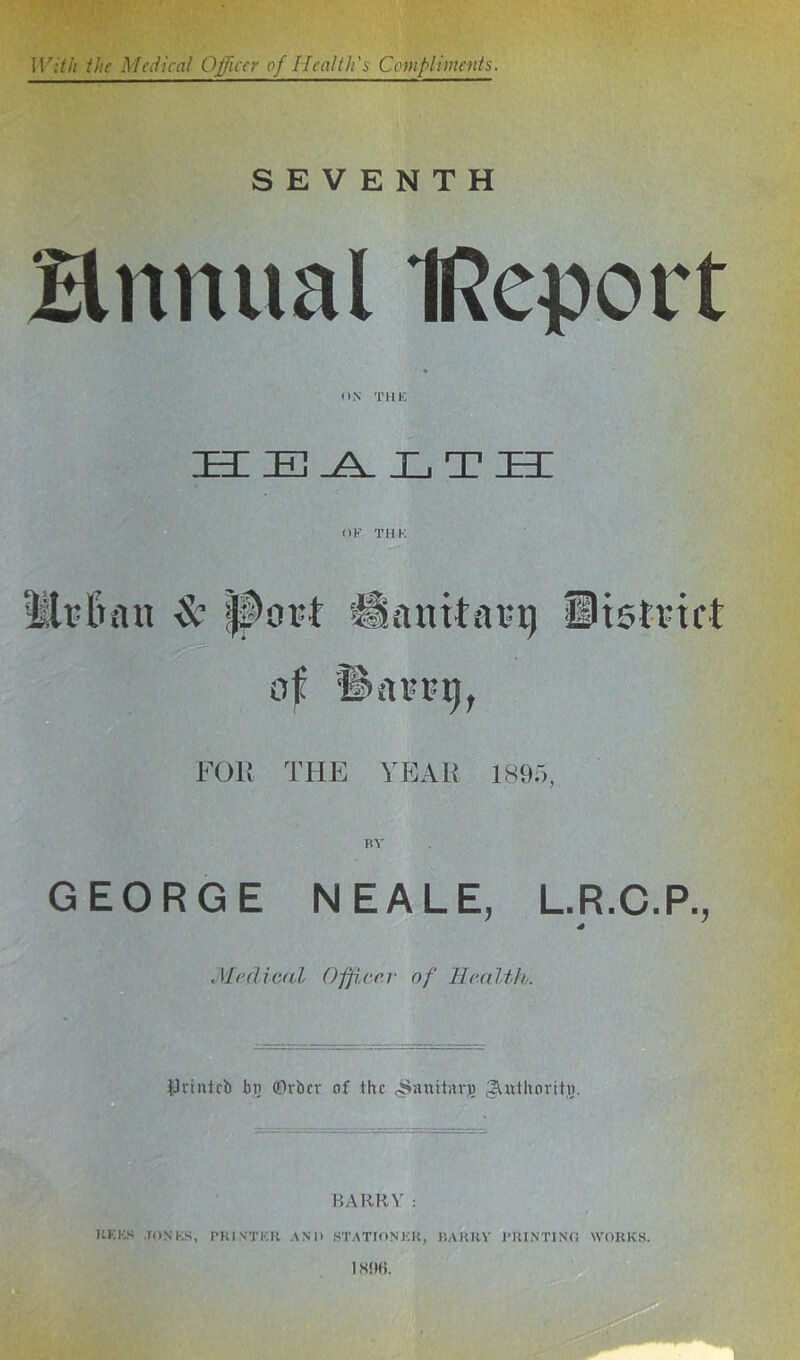 SEVENTH Hnnual IRcport HEALTH OF TDK llrlnm & port Hanitarg District of •D’ort-i), FOll THE YEAR 1895. GEORGE NEALE, L.R.C.P., Medical Officer of Health. tJrintcb bj; (Drier of the rSanitaro ^Urthoritu. BARRY: UF.KS JONKS, PRINTER AND STATIONER, HARRY PRINTING WORKS.