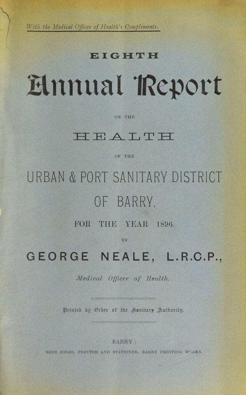 E lOHTH Hnnual IRcport ON THE health; OF THE URBAN & PORT SANITARY DISTRICT OF BARRY, FOR THE YEAR 1896. BY GEORGE NEALE, L.R.C.P., Medical Officer of Health. JJnntcb hii (Drbrv of the (Sxnitnr* 2^tithcirit,«. BARR^' : UKKH .J()NE.S, PKINTEK AN’l) STATIONEU, BAKKY PUINT1N(! WOHKH.