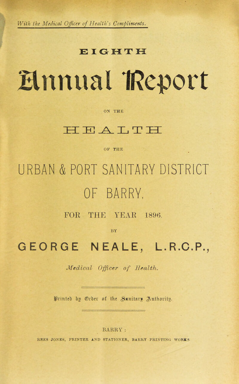 E lOHTK Himual IReport ON THE HEALTH OF THE URBAN & PORT SANITARY DISTRICT OF BARRY, FOR THE YEAR 1896. BY GEORGE NEALE, L.R.C.P., Mtdiccil Officer of Health. JJnnttb bp ©rbtv of the (S*iut«r)i ^^nthovitp. BARRY : KRE3 JONES, PRINTER AND STATIONER, BARRY PRINTINO WORK.3