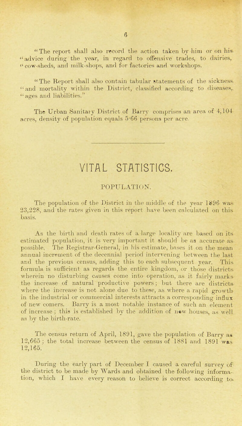 “The report shall also record the action taken by him or on his. “advice during the year, in regard to offensive trades, to dairies, “ cow-shed.s, and milk-shops, and for factories and workshops. “The Report .shall al.so contain tabular .statements of the sicknes.s. “and mortality within the District, cla.ssified according to diseases,, “ages and liabilities.’’ The Urban Sanitary District of Barry compri-ses an area of 4,104 acre.s, density of population ecjuals 5’66 per.sons per acre. VITAL STATISTICS. POPUi.-vniiN. The population of the District in the middle of the year 14196 wa.s. 23,228, and the rates given in this report have been calculated on this basis. As the birth and death rates of a large locality are based on its estimated population, it is very important it should be as accurate as. po.ssible. The Registrar-General, in his estimate, bases it on the mean annual increment of the decennial period intervening between the last and the previous cen.sus, adding this to each sub.sequent year. Thi.s formula is sufficient as regards the entire kingdom, or those district.s- wherein no disturbing causes come into operation, as it fairly mark.s tlie increase of natural productive powers; but there are districts where the increase is not alone due to these, as where a rapid growth in the industrial or commercial interests attracts a corre.sponding ijiflui of new comers. Barry is a most notable instance of such an element of increase ; thi.s is established by the addition of n«w houses, as well as by the birth-rate. The census return of April, 1891, gave the population of Barry as. 12,665; the total increase between the census of 1881 and 1891 was 12,165. During the early part of December I caused a careful survey of the district to be made by Wards and obtained the following informa- tion, which I have every reason to believe is correct according to.