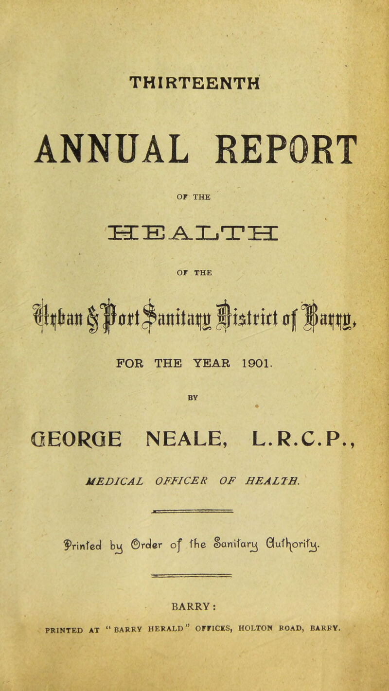 THIRTEENTH ANNUAL REPORT OF THE or THE FOR THE YEAR 1901. GEORGE NEALE, L.R.C.P., MEDICAL OFFICER OF HEALTH. I^rinfcd ©rdcr oj' tbe Sanitary BARRY: PRINTED AT “BARRY HERALD OFFICES, HOLTON ROAD, BARRY.