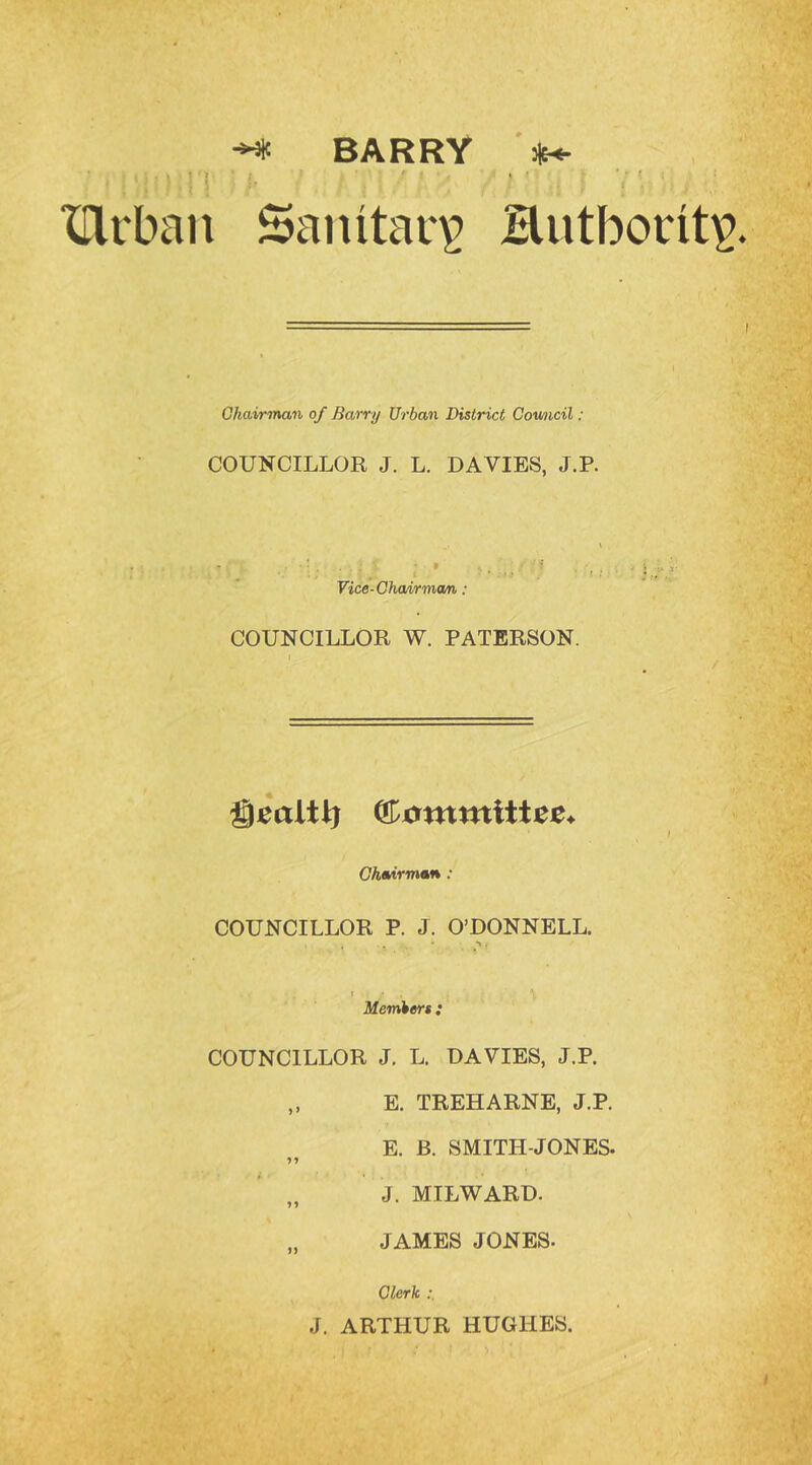 ^ BARRY Jit-.- ^ ^ , r I ‘ ‘ ‘ . • ■ ' ' XTlrban Sanitary Hiitbont^ I Chairman of Barry Urban District Cowicil: COUNCILLOR J. L. DAVIES, J.P. Vice-Chairman: COUNCILLOR W. PATERSON. I Chairman ; COUNCILLOR P. J. O’DONNELL. . ( Members : COUNCILLOR J. L. DAVIES, J.P. „ E. TREE ARNE, J.P. E. B. SMITH-JONES. >» J. MILWARD. „ JAMES JONES. Clerk J. ARTHUR HUGHES.