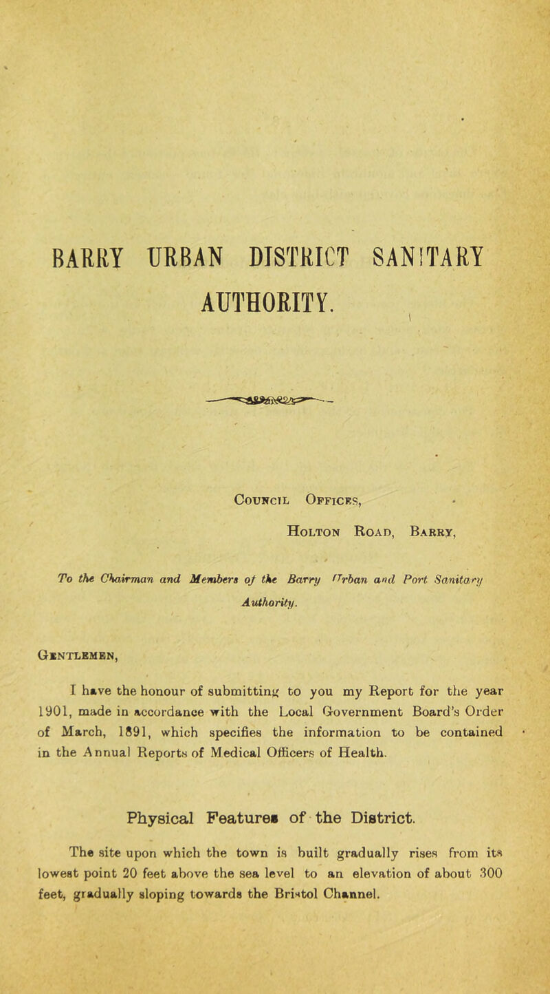 BARRY URBAN DISTRICT SANITARY AUTHORITY. Council Opficks, Holton Road, Barry, To the Chairman and Members oj the Barry fTrban and Port Sanitary Authority. Gintlembn, I have the honour of submittini' to you my Report for the year 1901, made in accordance with the Local Government Board’s Order of March, 1891, which specifies the information to be contained in the Annual Reports of Medical Officers of Health. Physical Feature* of the District. The site upon which the town is built gradually rises from its lowest point 20 feet above the sea level to an elevation of about 300 feet, gradually sloping towards the Bristol Channel.