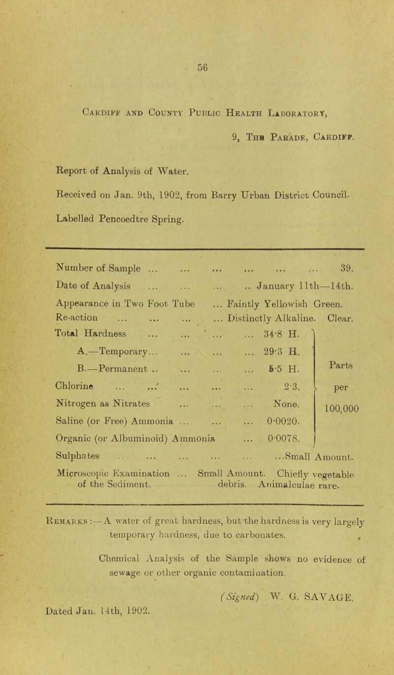 Cardiff and County Puulic Health Laboratory, 9, Thb Parade, Cardiff. Report of Analysis of Water. Received on Jan. 9th, 1902, from Barry Urban District Council. Labelled Pencoedtre Spring. Number of Sample ... Date of Analysis Appearance in Two Foot Tube Re-action Distinctly Alkaline. Clear. Total Hardness ... ... ‘ ... ... 34-8 H. ' A.—Temporary... ... 29-3 H. B.—Permanent .. ... 5-5 H. Parts Chlorine ... 2-3. per Nitrogen as Nitrates None. 100,000 Saline (or Free) Ammonia ... ... 0-0020. Organic (or Albuminoid) Ammonia ... 0-0078. , Sulphates ...Small Amount. 39. January 11th—14th. Faintly Yellowish Green. Microscopic Examination of the Sediment. Smull Amount. Chiefly vegetable debris. Animalculae rare. Remarks :—A water of great hardness, but the hardness is very largely^ temporary hardness, due to carbonates. , Chemical Analysis of the Sample shows no evidence of sewage or other organic contamination. (Signed) W. G. SAVAGE.