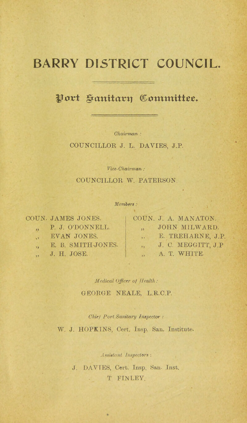 BARRY DISTRICT COUNCIL. Jiort §cinltarti ffiutntnittee. Ohavrman : COUNCILLOR J. L. DAVIES, J.P. Vice-Chomman : COUNCILLOR W. PATERSON, Membert: COUN. JAMES JONES. „ P. J. O’DONNELL. „ EVAN JONES. „ E. B. SMITH-JONES. „ J. H. JOSE. COUN. J. A. MANATON, „ JOHN MILWARD. ,, E. TREE ARNE, J.P, „ J. C. MEGGITT, J.P „ A. T. WHITE. Medical Officer of llealtli: GEORGE NEALE, L.R.C.P. Chie/ Port Sanitary InepectM- : W. J. HOPKINS, Cert. Insp. San. Institute. Aeamtant Inepectors : J. DAVIES, Cert. Insp. San. Inst, T FINLEY,