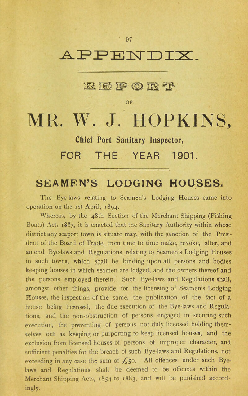 OF MR. W. J. HOPKINS, Chief Port Sanitary Inspector, FOR THE YEAR 1901. SEAMEN’S LODGING HOUSES. The Bye-laws relating to Seamen’s Lodging Houses came into operation on the ist April, 1894. Whereas, by the 48th Section of the Merchant Shipping (Fishing Boats) Act, 1883, it is enacted that the Sanitary Authority within whose district any seaport town is situate may, with the sanction of the Presi- dent of the Board of Trade, from time to time make, revoke, alter, and amend Bye-laws and Regulations relating to Seamen’s Lodging Houses in such towns, which shall be binding upon all persons and bodies keeping houses in which seamen are lodged, and the owners thereof and the persons employed therein. Such Bye-laws and Regulations shall, amongst other things, provide for the licensing of Seamen’s Lodging Houses, the inspection of the same, the publication of the fact of a house being licensed, the due execution of the Bye-laws and Regula- tions, and the non-obstruction of persons engaged in securing such execution, the preventing of persons not duly licensed holding them- selves out as keeping or purporting to keep licensed houses, and the exclusion from licensed houses of persons of improper character, and sufficient penaltie.s for the breach of such Bye-laws and Regulations, not exceeding in any case the sum of jQs^- offences under such Bye- laws and Regulations shall be deemed to be offences within the Merchant Shipping Acts, 1854 to 1883, and will be punished accord- ingly.