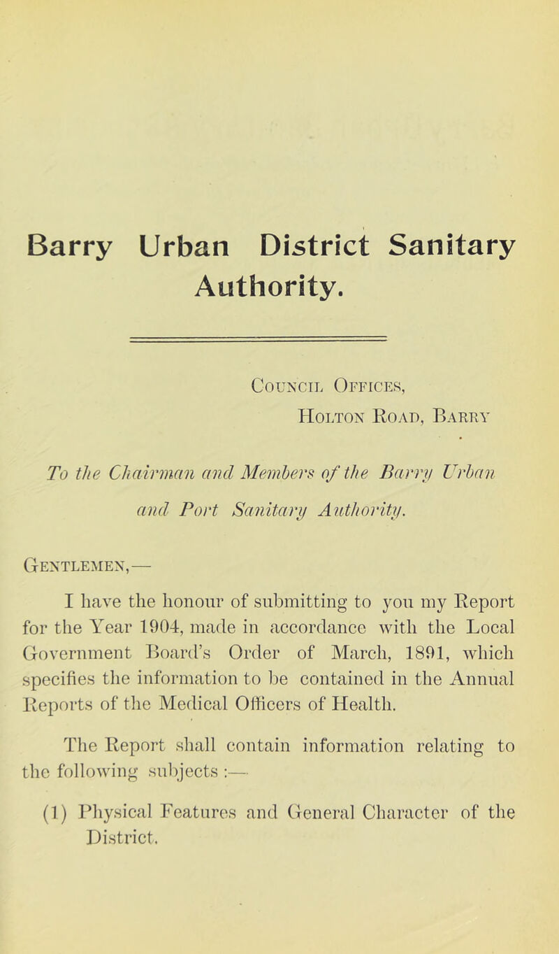 Barry Urban District Sanitary Authority. Council Offices, Holton Road, Barry To the Chairman and Members: of the Barry Urban and Port Sanitary Authority. Gentlemen,— I have the honour of submitting to you my Report for the Year 1904, made in accordance with the Local Government Board’s Order of March, 1891, which specifies the information to lie contained in the Annual Reports of the Medical Officers of Health. The Report shall contain information relating to the following subjects ;— (1) Physical Features and General Character of the Histrict.