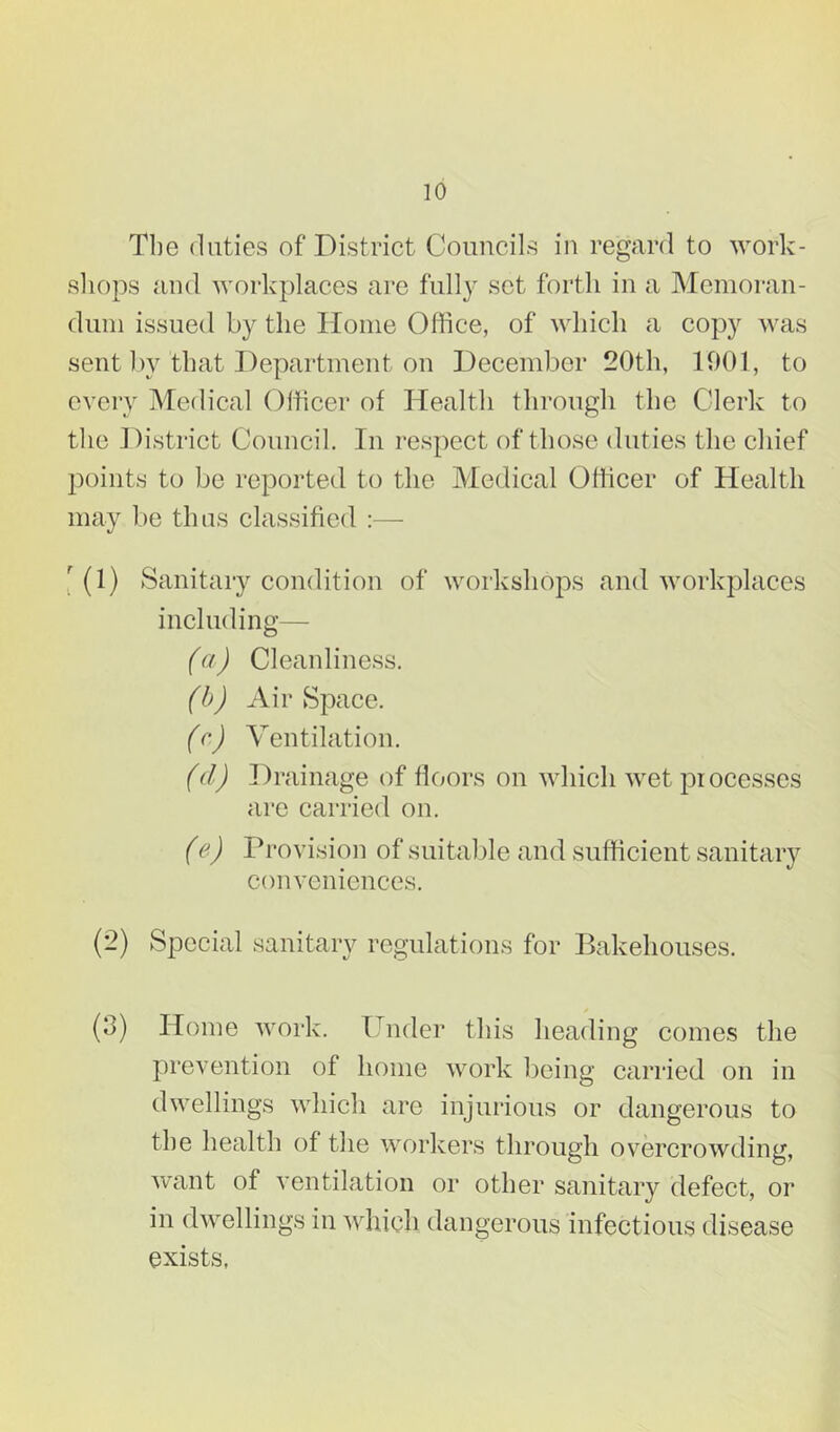 Tlie duties of District Councils in regard to work- sliops and work})laces are fully set forth in a Memoran- dum issued by the Home Office, of which a copy was sent l)y that ])epartment on December 20th, 1901, to every Medical Officer of Health through the Clerk to tlie District Council. In respect of those duties the chief points to be reported to the Medical Officer of Health may be thus classified :— '(1) Sanitary condition of workshops and workplaces including— (a) Cleanliness. (h) Air Space. ((') Ventilation. (d) Drainage of lloors on which wet processes are carried on. (e) Provision of suitable and sufficient sanitary conveniences. (2) Special sanitary regulations for Bakehouses. (3) Home work. Under this heading comes the prevention of home work being carried on in dwellings which are injurious or dangerous to the health of the workers through overcrowding, want of ventilation or other sanitary defect, or in dwellings in which dangerous infectious disease exists,