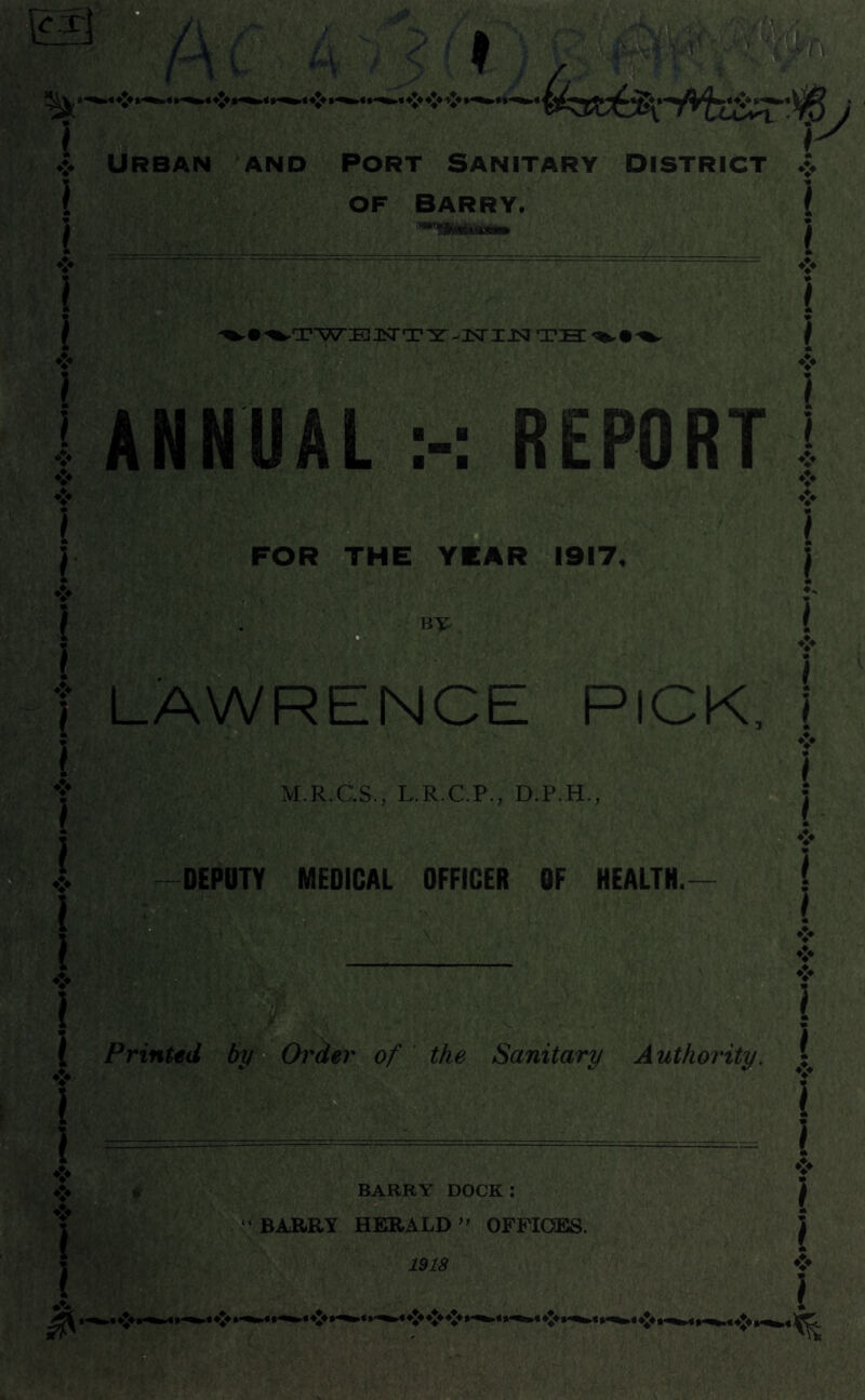 of Barry. . _/ .JJv \ y / A; *’V f. * ;V si j- ^•%,TWEJSTTYv]SriJSITH%.r^ ANNUAL REPORT FOR THE YEAR 1917, BY LAWRENCE PICK, M.R.C.S., L.R.C.P., D.P.H., a DEPUTY MEDICAL OFFICER OF HEALTH. Printed by Order of the Sanitary Authority. “ BARRY HERALD ” OFFICES. 1918