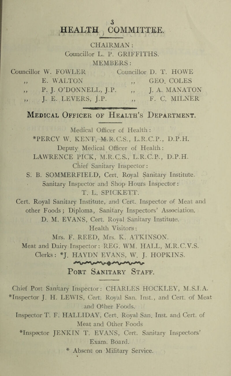 HEALTH COMMITTEE. * ■ 1 — u • CHAIRMAN : Councillor L, P. GRIFFITHS. MEMBERS : Councillor W. FOWLER Councillor D. T. HOWE „ E. WALTON „ GEO. COLES ,, P. J. O’DONNELL, J.P. ,, J. A. MANATON ,, J. E. LEVERS, j.P. ,, F. C. MILNER Medical Officer of Health’s Department. Medical Officer of Health : *PERCY W. KENT,-Mi.R.CS., L.R.C.P., D.P.H. Deputy1 Medical Officer of Elealth.: LAWRENCE PICK, M.R.C.S., L.R.C.P., D.P.H. Chief Sanitary Inspector: S. B. SOMMERFIELD, Cert. Royal Sanitary Institute. Sanitary Inspector and Shop’ Hours Inspector: T. L. SPIOKETT. Cert. Royal Sanitary Institute, and Cert. Inspector of Meat and other Foods; Diploma, Sanitary Inspectors’ Association. D. M. EVANS, Cert, Royal Sanitary Institute. Health Visitors: Mrs, F. REED, Mrs. K. ATKINSON. Meat and Dairy Inspector: REG. WM. HALL, M.R.C.V.S, Clerks : *J. HAYDN EVANS, W. J. HOPKINS. Port Sanitary Staff. Chief Port Sanitary Inspector: CHARLES HOCKLEY, M.S.I.A. ■^Inspector J. H. LEWIS, Cert. Royal San, Inst., and Cert, of Meat and Other Foods. Inspector T. F. HALLIDAY, Cert, Royal San. Inst, and Cert, of Meat and Other Foods inspector JENKIN T. EVANS, Cert. Sanitary Inspectors’ Exam. Board. * Absent on Military Service.