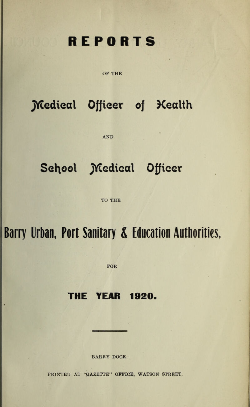 REPORTS OF IHE jYtedieal Offieer of Kealth School AND jytedical Officer TO THE Barry Urban, Port Sanitary & EOncatlon Authorities, FOR THE YEAR 1920. BARRY DOCK; PRINTED AT “GAZETTE” OFFICE, WATSON STREET.